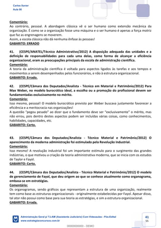 41
55
Comentário:
Ao contrário, pessoal. A abordagem clássica vê o ser humano como extensão mecânica da
organização. É como se a organização fosse uma máquina e o ser humano é apenas a força motriz
que faz as engrenagens se moverem.
Assim, a escola clássica não dá nenhuma ênfase às pessoas!
GABARITO: ERRADO
41. (CESPE/ANATEL/Técnico Administrativo/2012) A disposição adequada das unidades e a
definição de responsabilidades para cada uma delas, como forma de alcançar a eficiência
organizacional, eram as preocupações principais da escola de administração científica.
Comentário:
A teoria da administração científica é voltada para aspectos ligados às tarefas e aos tempos e
movimentos a serem desempenhados pelos funcionários, e não à estrutura organizacional.
GABARITO: Errado.
42. (CESPE/Câmara dos Deputados/Analista - Técnico em Material e Patrimônio/2012) Para
Max Weber, no modelo burocrático ideal, a escolha ou a promoção do profissional devem ser
fundamentadas exclusivamente no mérito.
Comentário:
Isso mesmo, pessoal! O modelo burocrático previsto por Weber buscava justamente favorecer a
eficiência e a meritocracia nas organizações!
A questão “pegou pesado” ao dizer que o fundamento deve ser “exclusivamente” o mérito, mas
não errou, pois dentro destes aspectos podem ser incluídas várias coisas, como conhecimentos,
habilidades, capacidades, etc.
GABARITO: Certo.
43. (CESPE/Câmara dos Deputados/Analista - Técnico Material e Patrimônio/2012) O
aparecimento da moderna administração foi estimulado pela Revolução Industrial.
Comentário:
Isso mesmo! A revolução industrial foi um importante estímulo para o surgimento das grandes
indústrias, o que motivou a criação da teoria administrativa moderna, que se inicia com os estudos
de Taylor e Fayol.
GABARITO: Certo.
44. (CESPE/Câmara dos Deputados/Analista - Técnico Material e Patrimônio/2012) O modelo
de gerenciamento de Fayol, que deu origem ao que se conhece atualmente como organograma,
embasa-se em estratégias.
Comentário:
Os organogramas, sendo gráficos que representam a estrutura de uma organização, realmente
tem como base as estruturas organizacionais - originalmente estabelecidas por Fayol. Apesar disso,
tal ator não possui como base para sua teoria as estratégias, e sim a estrutura organizacional.
GABARITO: Errada.
Carlos Xavier
Aula 00
Administração Geral p/ TJ-AM (Assistente Judiciário) Com Videoaulas - Pós-Edital
www.estrategiaconcursos.com.br
0
00000000000 - DEMO
 