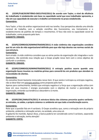 42
55
45. (CESPE/FUB/SECRETÁRIO-EXECUTIVO/2011) De acordo com Taylor, o nível de eficiência
do trabalhador é estabelecido com base na capacidade social que esse trabalhador apresenta, e
não em sua capacidade de executar o trabalho corretamente no prazo estabelecido.
Comentário:
Para Taylor, o foco da análise organizacional está nas tarefas. Essa perspectiva aborda uma divisão
racional do trabalho, com a seleção científica dos funcionários, seu treinamento e o
estabelecimento de padrões de tempos e movimentos. O foco não está na capacidade social do
trabalhador, como proposto pelo item.
GABARITO: ERRADO.
46. (CESPE/CORREIOS/ADMINISTRADOR/2011) A visão sistêmica das organizações considera
que há um ciclo de vida organizacional definido para que não haja desvios nas normas sociais de
sua estrutura.
Comentário:
Item errado. A visão sistêmica considera que as várias partes da organização são integradas e auto
ajustáveis, não existindo essa relação que o Cespe propõe nesse item com o único objetivo de
confundir o candidato.
GABARITO: ERRADO.
47. (CESPE/CORREIOS/ADMINISTRADOR/2011) A entropia positiva ocorre quando uma
organização busca insumos ou matérias-primas para convertê-los em produtos que atendam às
necessidades de clientes.
Comentário:
Os conceitos foram bastante misturados nesse item. O que existe é entropia ou entropia negativa,
não se deve falar em entropia positiva como proposto pelo item.
Apenas para conhecimento, lembro que entropia negativa é a força que a organização utiliza com
base em seus insumos / energia acumulados com o objetivo de manter a perenidade da
organização, evitando sua tendência à desordem e à morte.
GABARITO: ERRADO.
48. (CESPE/EBC/ANALISTA/2011) A estrutura básica dos sistemas preconiza quatro variáveis:
as entradas, as saídas, o próprio sistema e o ambiente em que toda a transformação ocorre.
Comentário:
Note que a questão fala em 4 variáveis. O Cespe acreditou que, como a retroação vem do próprio
ambiente, ambiente e retroação seriam, na verdade, uma coisa só.
O gabarito foi mantido. Apesar disso, a banca poderia ter considerado como 5 variáveis, separando
ambiente e retroação, tenha atenção!
GABARITO: CERTO.
Carlos Xavier
Aula 00
Administração Geral p/ TJ-AM (Assistente Judiciário) Com Videoaulas - Pós-Edital
www.estrategiaconcursos.com.br
0
00000000000 - DEMO
 