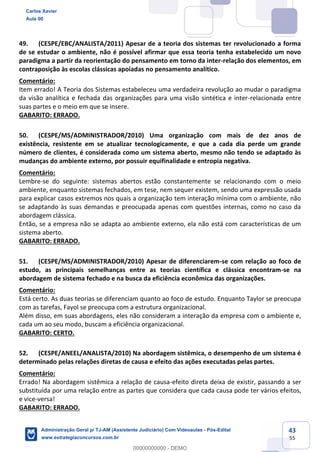 43
55
49. (CESPE/EBC/ANALISTA/2011) Apesar de a teoria dos sistemas ter revolucionado a forma
de se estudar o ambiente, não é possível afirmar que essa teoria tenha estabelecido um novo
paradigma a partir da reorientação do pensamento em torno da inter-relação dos elementos, em
contraposição às escolas clássicas apoiadas no pensamento analítico.
Comentário:
Item errado! A Teoria dos Sistemas estabeleceu uma verdadeira revolução ao mudar o paradigma
da visão analítica e fechada das organizações para uma visão sintética e inter-relacionada entre
suas partes e o meio em que se insere.
GABARITO: ERRADO.
50. (CESPE/MS/ADMINISTRADOR/2010) Uma organização com mais de dez anos de
existência, resistente em se atualizar tecnologicamente, e que a cada dia perde um grande
número de clientes, é considerada como um sistema aberto, mesmo não tendo se adaptado às
mudanças do ambiente externo, por possuir equifinalidade e entropia negativa.
Comentário:
Lembre-se do seguinte: sistemas abertos estão constantemente se relacionando com o meio
ambiente, enquanto sistemas fechados, em tese, nem sequer existem, sendo uma expressão usada
para explicar casos extremos nos quais a organização tem interação mínima com o ambiente, não
se adaptando às suas demandas e preocupada apenas com questões internas, como no caso da
abordagem clássica.
Então, se a empresa não se adapta ao ambiente externo, ela não está com características de um
sistema aberto.
GABARITO: ERRADO.
51. (CESPE/MS/ADMINISTRADOR/2010) Apesar de diferenciarem-se com relação ao foco de
estudo, as principais semelhanças entre as teorias científica e clássica encontram-se na
abordagem de sistema fechado e na busca da eficiência econômica das organizações.
Comentário:
Está certo. As duas teorias se diferenciam quanto ao foco de estudo. Enquanto Taylor se preocupa
com as tarefas, Fayol se preocupa com a estrutura organizacional.
Além disso, em suas abordagens, eles não consideram a interação da empresa com o ambiente e,
cada um ao seu modo, buscam a eficiência organizacional.
GABARITO: CERTO.
52. (CESPE/ANEEL/ANALISTA/2010) Na abordagem sistêmica, o desempenho de um sistema é
determinado pelas relações diretas de causa e efeito das ações executadas pelas partes.
Comentário:
Errado! Na abordagem sistêmica a relação de causa-efeito direta deixa de existir, passando a ser
substituída por uma relação entre as partes que considera que cada causa pode ter vários efeitos,
e vice-versa!
GABARITO: ERRADO.
Carlos Xavier
Aula 00
Administração Geral p/ TJ-AM (Assistente Judiciário) Com Videoaulas - Pós-Edital
www.estrategiaconcursos.com.br
0
00000000000 - DEMO
 