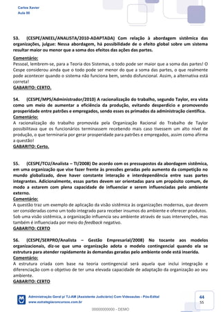 44
55
53. (CESPE/ANEEL/ANALISTA/2010-ADAPTADA) Com relação à abordagem sistêmica das
organizações, julgue: Nessa abordagem, há possibilidade de o efeito global sobre um sistema
resultar maior ou menor que a soma dos efeitos das ações das partes.
Comentário:
Pessoal, lembrem-se, para a Teoria dos Sistemas, o todo pode ser maior que a soma das partes! O
Cespe considerou ainda que o todo pode ser menor do que a soma das partes, o que realmente
pode acontecer quando o sistema não funciona bem, sendo disfuncional. Assim, a alternativa está
correta!
GABARITO: CERTO.
54. (CESPE/MPS/Administrador/2010) A racionalização do trabalho, segundo Taylor, era vista
como um meio de aumentar a eficiência da produção, evitando desperdício e promovendo
prosperidade entre patrões e empregados, sendo esses os primados da administração científica.
Comentário:
A racionalização do trabalho promovida pela Organização Racional do Trabalho de Taylor
possibilitava que os funcionários terminassem recebendo mais caso tivessem um alto nível de
produção, o que terminaria por gerar prosperidade para patrões e empregados, assim como afirma
a questão!
GABARITO: Certo.
55. (CESPE/TCU/Analista – TI/2008) De acordo com os pressupostos da abordagem sistêmica,
em uma organização que vise fazer frente às pressões geradas pelo aumento da competição no
mundo globalizado, deve haver constante interação e interdependência entre suas partes
integrantes. Adicionalmente, essas partes devem ser orientadas para um propósito comum, de
modo a estarem com plena capacidade de influenciar e serem influenciadas pelo ambiente
externo.
Comentário:
A questão traz um exemplo de aplicação da visão sistêmica às organizações modernas, que devem
ser consideradas como um todo integrado para receber insumos do ambiente e oferecer produtos.
Sob uma visão sistêmica, a organização influencia seu ambiente através de suas intervenções, mas
também é influenciada por meio do feedback negativo.
GABARITO: CERTO
56. (CESPE/SERPRO/Analista – Gestão Empresarial/2008) No tocante aos modelos
organizacionais, diz-se que uma organização adota o modelo contingencial quando ela se
estrutura para atender rapidamente às demandas geradas pelo ambiente onde está inserida.
Comentário:
A estrutura criada com base na teoria contingencial será aquela que inclui integração e
diferenciação com o objetivo de ter uma elevada capacidade de adaptação da organização ao seu
ambiente.
GABARITO: CERTO
Carlos Xavier
Aula 00
Administração Geral p/ TJ-AM (Assistente Judiciário) Com Videoaulas - Pós-Edital
www.estrategiaconcursos.com.br
0
00000000000 - DEMO
 