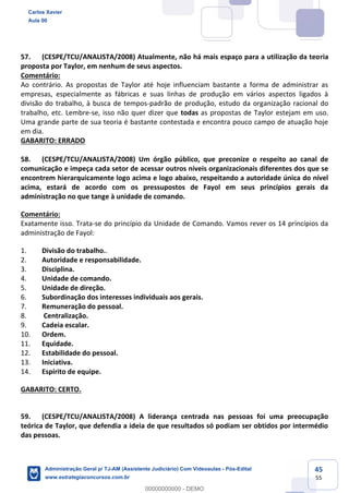45
55
57. (CESPE/TCU/ANALISTA/2008) Atualmente, não há mais espaço para a utilização da teoria
proposta por Taylor, em nenhum de seus aspectos.
Comentário:
Ao contrário. As propostas de Taylor até hoje influenciam bastante a forma de administrar as
empresas, especialmente as fábricas e suas linhas de produção em vários aspectos ligados à
divisão do trabalho, à busca de tempos-padrão de produção, estudo da organização racional do
trabalho, etc. Lembre-se, isso não quer dizer que todas as propostas de Taylor estejam em uso.
Uma grande parte de sua teoria é bastante contestada e encontra pouco campo de atuação hoje
em dia.
GABARITO: ERRADO
58. (CESPE/TCU/ANALISTA/2008) Um órgão público, que preconize o respeito ao canal de
comunicação e impeça cada setor de acessar outros níveis organizacionais diferentes dos que se
encontrem hierarquicamente logo acima e logo abaixo, respeitando a autoridade única do nível
acima, estará de acordo com os pressupostos de Fayol em seus princípios gerais da
administração no que tange à unidade de comando.
Comentário:
Exatamente isso. Trata-se do princípio da Unidade de Comando. Vamos rever os 14 princípios da
administração de Fayol:
1. Divisão do trabalho..
2. Autoridade e responsabilidade.
3. Disciplina.
4. Unidade de comando.
5. Unidade de direção.
6. Subordinação dos interesses individuais aos gerais.
7. Remuneração do pessoal.
8. Centralização.
9. Cadeia escalar.
10. Ordem.
11. Equidade.
12. Estabilidade do pessoal.
13. Iniciativa.
14. Espírito de equipe.
GABARITO: CERTO.
59. (CESPE/TCU/ANALISTA/2008) A liderança centrada nas pessoas foi uma preocupação
teórica de Taylor, que defendia a ideia de que resultados só podiam ser obtidos por intermédio
das pessoas.
Carlos Xavier
Aula 00
Administração Geral p/ TJ-AM (Assistente Judiciário) Com Videoaulas - Pós-Edital
www.estrategiaconcursos.com.br
0
00000000000 - DEMO
 