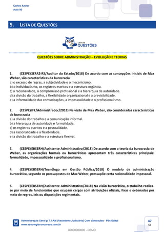 47
55
5. LISTA DE QUESTÕES
QUESTÕES SOBRE ADMINISTRAÇÃO – EVOLUÇÃO E TEORIAS
1. (CESPE/SEFAZ-RS/Auditor do Estado/2018) De acordo com as concepções iniciais de Max
Weber, são características da burocracia
a) o excesso de regras, a subjetividade e o mecanicismo.
b) o individualismo, os registros escritos e a estrutura orgânica.
c) a racionalidade, o compromisso profissional e a hierarquia de autoridade.
d) a divisão do trabalho, a flexibilidade organizacional e a previsibilidade.
e) a informalidade das comunicações, a impessoalidade e o profissionalismo.
2. (CESPE/IFF/Administrador/2018) Na visão de Max Weber, são consideradas características
da burocracia
a) a divisão do trabalho e a comunicação informal.
b) a hierarquia de autoridade e formalidade.
c) os registros escritos e a pessoalidade.
d) a racionalidade e a flexibilidade.
e) a divisão do trabalho e a estrutura flexível.
3. (CESPE/EBSERH/Assistente Administrativo/2018) De acordo com a teoria da burocracia de
Weber, as organizações formais ou burocráticas apresentam três características principais:
formalidade, impessoalidade e profissionalismo.
4. (CESPE/EBSERH/Tecnólogo em Gestão Pública/2018) O modelo de administração
burocrática, segundo os pressupostos de Max Weber, pressupõe certa racionalidade impessoal.
5. (CESPE/EBSERH/Assistente Administrativo/2018) Na visão burocrática, o trabalho realiza-
se por meio de funcionários que ocupam cargos com atribuições oficiais, fixas e ordenadas por
meio de regras, leis ou disposições regimentais.
Carlos Xavier
Aula 00
Administração Geral p/ TJ-AM (Assistente Judiciário) Com Videoaulas - Pós-Edital
www.estrategiaconcursos.com.br
0
00000000000 - DEMO
 