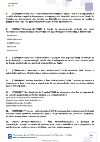 48
55
6. (CESPE/EBSERH/Analista – Gestão Hospitalar/2018) Para Taylor, Fayol e seus seguidores, é
considerada boa a organização que possui um organograma detalhado, com ênfase na divisão do
trabalho, no planejamento das funções, na descrição de cargos, nos manuais de tarefas e
procedimentos, pois isso gera estruturas flexíveis, moveis e permanentes.
7. (CESPE/IFF/Administrador/2018) A função da administração, definida por Fayol,
relacionada à análise dos resultados obtidos com os padrões predeterminados, é denominada
a) controle.
b) planejamento.
c) organização.
d) direção.
e) comando.
8. (CESPE/EBSERH/Analista Administrativo – Qualquer nível superior/2018) Em relação ao
estilo de direção, a descentralização das decisões e a delegação de tarefas caracterizam o estilo
de direção preconizado pela administração científica de Taylor.
9. (CESPE/Analista Portuário – Área Administrativa/2018) Conforme Max Weber, a
autoridade tradicional é legitimada por costumes sociais, crenças e tradições.
10. (CESPE/EMAP/Analista Portuário – Área Administrativa/2018) O estudo de tempos e
movimentos é base atual para a organização de um almoxarifado tanto em órgãos públicos
quanto em empresas.
11. (CESPE/TRT7/AJ – Medicina do Trabalho/2017) Na abordagem científica da organização
do trabalho preconizada por Taylor, destaca-se a variável distintiva
a) adaptação das máquinas ao trabalhador.
b) controle da saúde dos trabalhadores.
c) especialização do trabalho.
d) conforto dos trabalhadores.
12. (CESPE/SEDF/Professor – Administração/2017) Os pressupostos teóricos da administração
científica visam contribuir diretamente para a maior eficiência dos processos produtivos,
incluindo a redução dos custos de produção.
13. (CESPE/FUNPRESP-EXE/Analista – Área Administrativa/2016) O princípio da
remuneração, previsto na teoria da administração clássica, estabelece que o pagamento de
salário deve ser condizente com as atividades exercidas pelo empregado.
Carlos Xavier
Aula 00
Administração Geral p/ TJ-AM (Assistente Judiciário) Com Videoaulas - Pós-Edital
www.estrategiaconcursos.com.br
0
00000000000 - DEMO
 