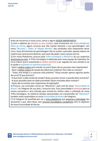 4
55
Antes de iniciarmos o nosso curso, vamos a alguns AVISOS IMPORTANTES:
1) Com o objetivo de otimizar os seus estudos, você encontrará, em nossa plataforma
(Área do aluno), alguns recursos que irão auxiliar bastante a sua aprendizagem, tais
como “Resumos”, “Slides” e “Mapas Mentais” dos conteúdos mais importantes desse
curso. Essas ferramentas de aprendizagem irão te auxiliar a perceber aqueles tópicos da
matéria que você precisa dominar, que você não pode ir para a prova sem ler.
2) Em nossa Plataforma, procure pela Trilha Estratégica e Monitoria da sua respectiva
área/concurso alvo. A Trilha Estratégica é elaborada pela nossa equipe do Coaching. Ela
irá te indicar qual é exatamente o melhor caminho a ser seguido em seus estudos e vai
te ajudar a responder as seguintes perguntas:
- Qual a melhor ordem para estudar as aulas? Quais são os assuntos mais importantes?
- Qual a melhor ordem de estudo das diferentes matérias? Por onde eu começo?
- “Estou sem tempo e o concurso está próximo!” Posso estudar apenas algumas partes
do curso? O que priorizar?
- O que fazer a cada sessão de estudo? Quais assuntos revisar e quando devo revisá-los?
- A quais questões deve ser dada prioridade? Quais simulados devo resolver?
- Quais são os trechos mais importantes da legislação?
3) Procure, nas instruções iniciais da “Monitoria”, pelo Link da nossa “Comunidade de
Alunos” no Telegram da sua área / concurso alvo. Essa comunidade é exclusiva para os
nossos assinantes e será utilizada para orientá-los melhor sobre a utilização da nossa
Trilha Estratégica. As melhores dúvidas apresentadas nas transmissões da “Monitoria”
também serão respondidas na nossa Comunidade de Alunos do Telegram.
(*) O Telegram foi escolhido por ser a única plataforma que preserva a intimidade dos
assinantes e que, além disso, tem recursos tecnológicos compatíveis com os objetivos
da nossa Comunidade de Alunos.
Carlos Xavier
Aula 00
Administração Geral p/ TJ-AM (Assistente Judiciário) Com Videoaulas - Pós-Edital
www.estrategiaconcursos.com.br
0
00000000000 - DEMO
 