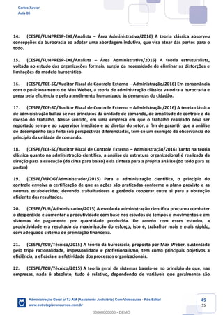 49
55
14. (CESPE/FUNPRESP-EXE/Analista – Área Administrativa/2016) A teoria clássica absorveu
concepções da burocracia ao adotar uma abordagem indutiva, que visa atuar das partes para o
todo.
15. (CESPE/FUNPRESP-EXE/Analista – Área Administrativa/2016) A teoria estruturalista,
voltada ao estudo das organizações formais, surgiu da necessidade de eliminar as distorções e
limitações do modelo burocrático.
16. (CESPE/TCE-SC/Auditor Fiscal de Controle Externo – Administração/2016) Em consonância
com o posicionamento de Max Weber, a teoria de administração clássica valoriza a burocracia e
preza pela eficiência e pelo atendimento humanizado às demandas do cidadão.
17. (CESPE/TCE-SC/Auditor Fiscal de Controle Externo – Administração/2016) A teoria clássica
de administração baliza-se nos princípios da unidade de comando, de amplitude de controle e da
divisão do trabalho. Nesse sentido, em uma empresa em que o trabalho realizado deva ser
reportado sempre ao supervisor imediato e ao diretor do setor, a fim de garantir que a análise
de desempenho seja feita sob perspectivas diferenciadas, tem-se um exemplo da observância do
princípio da unidade de comando.
18. (CESPE/TCE-SC/Auditor Fiscal de Controle Externo – Administração/2016) Tanto na teoria
clássica quanto na administração científica, a análise da estrutura organizacional é realizada da
direção para a execução (de cima para baixo) e da síntese para a própria análise (do todo para as
partes)
19. (CESPE/MPOG/Administrador/2015) Para a administração científica, o princípio do
controle envolve a certificação de que as ações são praticadas conforme o plano previsto e as
normas estabelecidas; devendo trabalhadores e gerência cooperar entre si para a obtenção
eficiente dos resultados.
20. (CESPE/FUB/Administrador/2015) A escola da administração científica procurou combater
o desperdício e aumentar a produtividade com base nos estudos de tempos e movimentos e em
sistemas de pagamento por quantidade produzida. De acordo com esses estudos, a
produtividade era resultado da maximização do esforço, isto é, trabalhar mais e mais rápido,
com adequado sistema de premiação financeira.
21. (CESPE/TCU/Técnico/2015) A teoria da burocracia, proposta por Max Weber, sustentada
pelo tripé racionalidade, impessoalidade e profissionalismo, tem como principais objetivos a
eficiência, a eficácia e a efetividade dos processos organizacionais.
22. (CESPE/TCU/Técnico/2015) A teoria geral de sistemas baseia-se no princípio de que, nas
empresas, nada é absoluto, tudo é relativo, dependendo de variáveis que geralmente são
Carlos Xavier
Aula 00
Administração Geral p/ TJ-AM (Assistente Judiciário) Com Videoaulas - Pós-Edital
www.estrategiaconcursos.com.br
0
00000000000 - DEMO
 