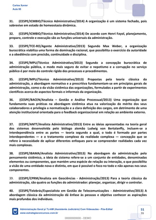 51
55
31. (CESPE/ICMBIO/Técnico Administrativo/2014) A organização é um sistema fechado, pois
sobrevive em estado de homeostasia dinâmica.
32. (CESPE/ICMBIO/Técnico Administrativo/2014) De acordo com Henri Fayol, planejamento,
preparo, controle e execução são as funções universais da administração.
33. (CESPE/TCE-RO/Agente Administrativo/2013) Segundo Max Weber, a organização
burocrática viabiliza uma forma de dominação racional, que possibilita o exercício da autoridade
e a obediência com precisão, continuidade e disciplina.
34. (CESPE/MPU/Técnico Administrativo/2013) Segundo a concepção burocrática de
administração pública, o modo mais seguro de evitar o nepotismo e a corrupção no serviço
público é por meio do controle rígido dos processos e procedimentos.
35. (CESPE/MPU/Técnico Administrativo/2013) Propostas pela teoria clássica da
administração, a abordagem normativa e a prescritiva fundamentam-se em princípios gerais de
administração, como o da visão sistêmica das organizações, formulados a partir de experimentos
científicos acerca de aspectos formais e informais da organização.
36. (CESPE/BACEN/Analista – Gestão e Análise Processual/2013) Uma organização que
fundamenta suas práticas na abordagem sistêmica atua na valorização do mérito dos seus
colaboradores e privilegia a normatização e a clara definição dos cargos, em detrimento de uma
atenção institucional orientada para o feedback organizacional em relação ao ambiente externo.
37. (CESPE/ANTT/Analista Administrativo/2013) Entre as ideias apresentadas na teoria geral
dos sistemas desenvolvida pelo biólogo alemão Ludwig von Bertalanffy, incluem-se a
interdependência entre as partes — teoria segundo a qual, o todo é formado por partes
interdependentes — e o tratamento complexo da realidade complexa — concepção que se
refere à necessidade de aplicar diferentes enfoques para se compreender realidades cada vez
mais complexas.
38. (CESPE/IBAMA/Analista Administrativo/2013) Na abordagem da administração pelo
pensamento sistêmico, a ideia de sistema refere-se a um conjunto de entidades, denominadas
elementos ou componentes, que mantém uma espécie de relação ou interação, o que possibilita
a visão de uma entidade nova e distinta, em que é possível o foco no todo e não apenas nos seus
componentes.
39. (CESPE/CPRM/Analista em Geociências - Administração/2013) Para a teoria clássica da
administração, são quatro as funções do administrador: planejar, organizar, dirigir e controlar.
40. (CESPE/Telebrás/Especialista em Gestão de Telecomunicações - Administrativo/2013) A
abordagem clássica da administração dá ênfase às pessoas e objetiva conhecer as aspirações
mais profundas dos indivíduos.
Carlos Xavier
Aula 00
Administração Geral p/ TJ-AM (Assistente Judiciário) Com Videoaulas - Pós-Edital
www.estrategiaconcursos.com.br
0
00000000000 - DEMO
 