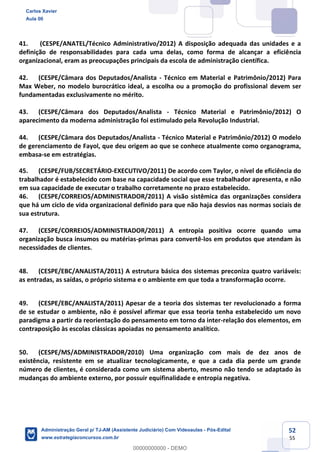 52
55
41. (CESPE/ANATEL/Técnico Administrativo/2012) A disposição adequada das unidades e a
definição de responsabilidades para cada uma delas, como forma de alcançar a eficiência
organizacional, eram as preocupações principais da escola de administração científica.
42. (CESPE/Câmara dos Deputados/Analista - Técnico em Material e Patrimônio/2012) Para
Max Weber, no modelo burocrático ideal, a escolha ou a promoção do profissional devem ser
fundamentadas exclusivamente no mérito.
43. (CESPE/Câmara dos Deputados/Analista - Técnico Material e Patrimônio/2012) O
aparecimento da moderna administração foi estimulado pela Revolução Industrial.
44. (CESPE/Câmara dos Deputados/Analista - Técnico Material e Patrimônio/2012) O modelo
de gerenciamento de Fayol, que deu origem ao que se conhece atualmente como organograma,
embasa-se em estratégias.
45. (CESPE/FUB/SECRETÁRIO-EXECUTIVO/2011) De acordo com Taylor, o nível de eficiência do
trabalhador é estabelecido com base na capacidade social que esse trabalhador apresenta, e não
em sua capacidade de executar o trabalho corretamente no prazo estabelecido.
46. (CESPE/CORREIOS/ADMINISTRADOR/2011) A visão sistêmica das organizações considera
que há um ciclo de vida organizacional definido para que não haja desvios nas normas sociais de
sua estrutura.
47. (CESPE/CORREIOS/ADMINISTRADOR/2011) A entropia positiva ocorre quando uma
organização busca insumos ou matérias-primas para convertê-los em produtos que atendam às
necessidades de clientes.
48. (CESPE/EBC/ANALISTA/2011) A estrutura básica dos sistemas preconiza quatro variáveis:
as entradas, as saídas, o próprio sistema e o ambiente em que toda a transformação ocorre.
49. (CESPE/EBC/ANALISTA/2011) Apesar de a teoria dos sistemas ter revolucionado a forma
de se estudar o ambiente, não é possível afirmar que essa teoria tenha estabelecido um novo
paradigma a partir da reorientação do pensamento em torno da inter-relação dos elementos, em
contraposição às escolas clássicas apoiadas no pensamento analítico.
50. (CESPE/MS/ADMINISTRADOR/2010) Uma organização com mais de dez anos de
existência, resistente em se atualizar tecnologicamente, e que a cada dia perde um grande
número de clientes, é considerada como um sistema aberto, mesmo não tendo se adaptado às
mudanças do ambiente externo, por possuir equifinalidade e entropia negativa.
Carlos Xavier
Aula 00
Administração Geral p/ TJ-AM (Assistente Judiciário) Com Videoaulas - Pós-Edital
www.estrategiaconcursos.com.br
0
00000000000 - DEMO
 