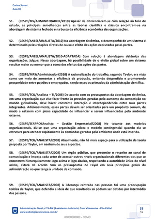 53
55
51. (CESPE/MS/ADMINISTRADOR/2010) Apesar de diferenciarem-se com relação ao foco de
estudo, as principais semelhanças entre as teorias científica e clássica encontram-se na
abordagem de sistema fechado e na busca da eficiência econômica das organizações.
52. (CESPE/ANEEL/ANALISTA/2010) Na abordagem sistêmica, o desempenho de um sistema é
determinado pelas relações diretas de causa e efeito das ações executadas pelas partes.
53. (CESPE/ANEEL/ANALISTA/2010-ADAPTADA) Com relação à abordagem sistêmica das
organizações, julgue: Nessa abordagem, há possibilidade de o efeito global sobre um sistema
resultar maior ou menor que a soma dos efeitos das ações das partes.
54. (CESPE/MPS/Administrador/2010) A racionalização do trabalho, segundo Taylor, era vista
como um meio de aumentar a eficiência da produção, evitando desperdício e promovendo
prosperidade entre patrões e empregados, sendo esses os primados da administração científica.
55. (CESPE/TCU/Analista – TI/2008) De acordo com os pressupostos da abordagem sistêmica,
em uma organização que vise fazer frente às pressões geradas pelo aumento da competição no
mundo globalizado, deve haver constante interação e interdependência entre suas partes
integrantes. Adicionalmente, essas partes devem ser orientadas para um propósito comum, de
modo a estarem com plena capacidade de influenciar e serem influenciadas pelo ambiente
externo.
56. (CESPE/SERPRO/Analista – Gestão Empresarial/2008) No tocante aos modelos
organizacionais, diz-se que uma organização adota o modelo contingencial quando ela se
estrutura para atender rapidamente às demandas geradas pelo ambiente onde está inserida.
57. (CESPE/TCU/ANALISTA/2008) Atualmente, não há mais espaço para a utilização da teoria
proposta por Taylor, em nenhum de seus aspectos.
58. (CESPE/TCU/ANALISTA/2008) Um órgão público, que preconize o respeito ao canal de
comunicação e impeça cada setor de acessar outros níveis organizacionais diferentes dos que se
encontrem hierarquicamente logo acima e logo abaixo, respeitando a autoridade única do nível
acima, estará de acordo com os pressupostos de Fayol em seus princípios gerais da
administração no que tange à unidade de comando.
59. (CESPE/TCU/ANALISTA/2008) A liderança centrada nas pessoas foi uma preocupação
teórica de Taylor, que defendia a ideia de que resultados só podiam ser obtidos por intermédio
das pessoas.
Carlos Xavier
Aula 00
Administração Geral p/ TJ-AM (Assistente Judiciário) Com Videoaulas - Pós-Edital
www.estrategiaconcursos.com.br
0
00000000000 - DEMO
 