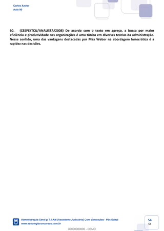 54
55
60. (CESPE/TCU/ANALISTA/2008) De acordo com o texto em apreço, a busca por maior
eficiência e produtividade nas organizações é uma tônica em diversas teorias da administração.
Nesse sentido, uma das vantagens destacadas por Max Weber na abordagem burocrática é a
rapidez nas decisões.
Carlos Xavier
Aula 00
Administração Geral p/ TJ-AM (Assistente Judiciário) Com Videoaulas - Pós-Edital
www.estrategiaconcursos.com.br
0
00000000000 - DEMO
 