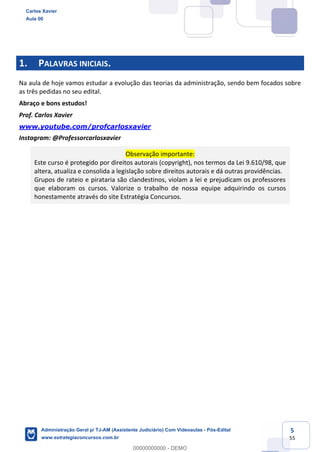 5
55
1. PALAVRAS INICIAIS.
Na aula de hoje vamos estudar a evolução das teorias da administração, sendo bem focados sobre
as três pedidas no seu edital.
Abraço e bons estudos!
Prof. Carlos Xavier
www.youtube.com/profcarlosxavier
Instagram: @Professorcarlosxavier
Observação importante:
Este curso é protegido por direitos autorais (copyright), nos termos da Lei 9.610/98, que
altera, atualiza e consolida a legislação sobre direitos autorais e dá outras providências.
Grupos de rateio e pirataria são clandestinos, violam a lei e prejudicam os professores
que elaboram os cursos. Valorize o trabalho de nossa equipe adquirindo os cursos
honestamente através do site Estratégia Concursos.
Carlos Xavier
Aula 00
Administração Geral p/ TJ-AM (Assistente Judiciário) Com Videoaulas - Pós-Edital
www.estrategiaconcursos.com.br
0
00000000000 - DEMO
 