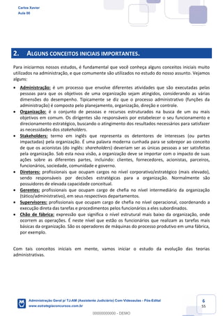 6
55
2. ALGUNS CONCEITOS INICIAIS IMPORTANTES.
Para iniciarmos nossos estudos, é fundamental que você conheça alguns conceitos iniciais muito
utilizados na administração, e que comumente são utilizados no estudo do nosso assunto. Vejamos
alguns:
 Administração: é um processo que envolve diferentes atividades que são executadas pelas
pessoas para que os objetivos de uma organização sejam atingidos, considerando as várias
dimensões do desempenho. Tipicamente se diz que o processo administrativo (funções da
administração) é composto pelo planejamento, organização, direção e controle.
 Organização: é o conjunto de pessoas e recursos estruturados na busca de um ou mais
objetivos em comum. Os dirigentes são responsáveis por estabelecer o seu funcionamento e
direcionamento estratégico, buscando o atingimento dos resultados necessários para satisfazer
as necessidades dos stakeholders.
 Stakeholders: termo em inglês que representa os detentores de interesses (ou partes
impactadas) pela organização. É uma palavra moderna cunhada para se sobrepor ao conceito
de que os acionistas (do inglês: shareholders) deveriam ser as únicas pessoas a ser satisfeitas
pela organização. Sob esta nova visão, a organização deve se importar com o impacto de suas
ações sobre as diferentes partes, incluindo: clientes, fornecedores, acionistas, parceiros,
funcionários, sociedade, comunidade e governo.
 Diretores: profissionais que ocupam cargos no nível corporativo/estratégico (mais elevado),
sendo responsáveis por decisões estratégicas para a organização. Normalmente são
possuidores de elevada capacidade conceitual.
 Gerentes: profissionais que ocupam cargo de chefia no nível intermediário da organização
(tático/administrativo), em seus respectivos departamentos.
 Supervisores: profissionais que ocupam cargo de chefia no nível operacional, coordenando a
execução direta das tarefas e procedimentos pelos funcionários a eles subordinados.
 Chão de fábrica: expressão que significa o nível estrutural mais baixo da organização, onde
ocorrem as operações. É neste nível que estão os funcionários que realizam as tarefas mais
básicas da organização. São os operadores de máquinas do processo produtivo em uma fábrica,
por exemplo.
Com tais conceitos iniciais em mente, vamos iniciar o estudo da evolução das teorias
administrativas.
Carlos Xavier
Aula 00
Administração Geral p/ TJ-AM (Assistente Judiciário) Com Videoaulas - Pós-Edital
www.estrategiaconcursos.com.br
0
00000000000 - DEMO
 