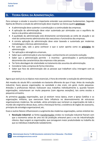 7
55
3. TEORIA GERAL DA ADMINISTRAÇÃO.
Para começar a estudar o assunto é importante entender suas premissas fundamentais. Segundo
Djalma de Oliveira o estudo da administração deve respeitar ao menos quatro premissas:
 A administração deve sustentar a constituição e a continuidade das empresas.
 A aplicação da administração deve estar sustentada por otimizados uso e equilíbrio da
teoria e da prática administrativa.
 A qualidade da administração está diretamente correlacionada ao estilo de atuação e ao
nível de conhecimento administrativo dos executivos e funcionários das empresas.
 A correta aplicação da administração deve estar baseada e sustentada por modernas
metodologias e técnicas administrativas.
 Por outro lado, vale a pena conhecer o que o autor aponta como os princípios da
administração:
 Ter aplicação e abrangência universais.
 Saber que a administração é uma tecnologia- conhecimento em constante evolução.
 Saber que a administração permite - e incentiva - generalizações e particularizações
decorrentes das características das empresas e das pessoas.
 Ter forte abordagem de relatividade no tratamento dos assuntos da administração.
 Considerar toda a empresa de forma interativa.
 Saber que foco da administração são as pessoas que trabalham e/ou interagem com as
empresas.
Agora que você já viu os tópicos mais essenciais, é hora de entender a evolução da administração.
Até meados do século XIX a sociedade era bastante diferente do que é hoje. Antes da revolução
industrial, havia poucas organizações na sociedade e elas eram, em geral, muito pequenas.
Artesãos e profissionais liberais realizavam seus trabalhos individualmente e, quando haviam
organizações, costumavam ser muito pequenas (com algumas exceções), tais como escolas e
pequenos armazéns.
As primeiras grandes organizações, que já existiam nessa época, eram a Igreja Católica e as
organizações militares, que exerceram forte influência no desenvolvimento de estruturas
organizacionais modernas. Na verdade, vários princípios que norteiam as organizações de todo o
mundo são originários dessas duas, como a hierarquia formal, a existência de órgãos de assessoria,
princípios de estratégia organizacional, etc.
Esses e outros fatores influenciaram o surgimento das modernas organizações, vamos sintetizá-los:
 Revolução industrial: as fortes transformações vividas na revolução industrial fizeram com
que a economia saísse de uma era da produção artesanal para a era da industrialização
clássica. Aqui surgem as organizações, que conseguiam maior produtividade no trabalho do
que os indivíduos trabalhando isoladamente.
Carlos Xavier
Aula 00
Administração Geral p/ TJ-AM (Assistente Judiciário) Com Videoaulas - Pós-Edital
www.estrategiaconcursos.com.br
0
00000000000 - DEMO
 