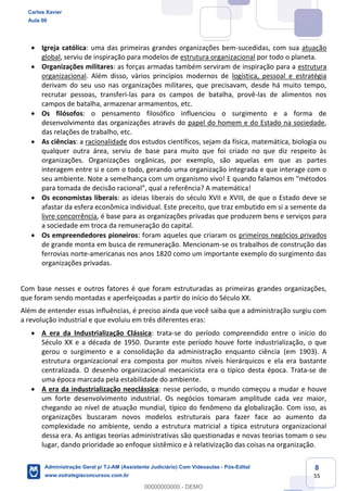 8
55
 Igreja católica: uma das primeiras grandes organizações bem-sucedidas, com sua atuação
global, serviu de inspiração para modelos de estrutura organizacional por todo o planeta.
 Organizações militares: as forças armadas também serviram de inspiração para a estrutura
organizacional. Além disso, vários princípios modernos de logística, pessoal e estratégia
derivam do seu uso nas organizações militares, que precisavam, desde há muito tempo,
recrutar pessoas, transferi-las para os campos de batalha, provê-las de alimentos nos
campos de batalha, armazenar armamentos, etc.
 Os filósofos: o pensamento filosófico influenciou o surgimento e a forma de
desenvolvimento das organizações através do papel do homem e do Estado na sociedade,
das relações de trabalho, etc.
 As ciências: a racionalidade dos estudos científicos, sejam da física, matemática, biologia ou
qualquer outra área, serviu de base para muito que foi criado no que diz respeito às
organizações. Organizações orgânicas, por exemplo, são aquelas em que as partes
interagem entre si e com o todo, gerando uma organização integrada e que interage com o
seu ambiente. Note a semelhança com um organismo vivo! E quando falamos em “métodos
para tomada de decisão racional”, qual a referência? A matemática!
 Os economistas liberais: as ideias liberais do século XVII e XVIII, de que o Estado deve se
afastar da esfera econômica individual. Este preceito, que traz embutido em si a semente da
livre concorrência, é base para as organizações privadas que produzem bens e serviços para
a sociedade em troca da remuneração do capital.
 Os empreendedores pioneiros: foram aqueles que criaram os primeiros negócios privados
de grande monta em busca de remuneração. Mencionam-se os trabalhos de construção das
ferrovias norte-americanas nos anos 1820 como um importante exemplo do surgimento das
organizações privadas.
Com base nesses e outros fatores é que foram estruturadas as primeiras grandes organizações,
que foram sendo montadas e aperfeiçoadas a partir do início do Século XX.
Além de entender essas influências, é preciso ainda que você saiba que a administração surgiu com
a revolução industrial e que evoluiu em três diferentes eras:
 A era da Industrialização Clássica: trata-se do período compreendido entre o início do
Século XX e a década de 1950. Durante este período houve forte industrialização, o que
gerou o surgimento e a consolidação da administração enquanto ciência (em 1903). A
estrutura organizacional era composta por muitos níveis hierárquicos e ela era bastante
centralizada. O desenho organizacional mecanicista era o típico desta época. Trata-se de
uma época marcada pela estabilidade do ambiente.
 A era da industrialização neoclássica: nesse período, o mundo começou a mudar e houve
um forte desenvolvimento industrial. Os negócios tomaram amplitude cada vez maior,
chegando ao nível de atuação mundial, típico do fenômeno da globalização. Com isso, as
organizações buscaram novos modelos estruturais para fazer face ao aumento da
complexidade no ambiente, sendo a estrutura matricial a típica estrutura organizacional
dessa era. As antigas teorias administrativas são questionadas e novas teorias tomam o seu
lugar, dando prioridade ao enfoque sistêmico e à relativização das coisas na organização.
Carlos Xavier
Aula 00
Administração Geral p/ TJ-AM (Assistente Judiciário) Com Videoaulas - Pós-Edital
www.estrategiaconcursos.com.br
0
00000000000 - DEMO
 