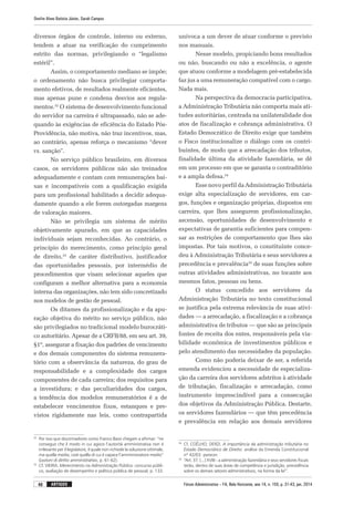 Fórum Administrativo – FA, Belo Horizonte, ano 14, n. 155, p. 31-43, jan. 2014
Onofre Alves Batista Júnior, Sarah Campos
40 artigos
diversos órgãos de controle, interno ou externo,
tendem a atuar na verificação do cumprimento
estrito das normas, privilegiando o “legalismo
estéril”.
Assim, o comportamento mediano se impõe;
o ordenamento não busca privilegiar comporta-
mento efetivos, de resultados realmente eficientes,
mas apenas pune e condena desvios aos regula-
mentos.32
O sistema de desenvolvimento funcional
do servidor na carreira é ultrapassado, não se ade-
quando às exigências de eficiência do Estado Pós-
Providência, não motiva, não traz incentivos, mas,
ao contrário, apenas reforça o mecanismo “dever
vs. sanção”.
No serviço público brasileiro, em diversos
casos, os servidores públicos não são treinados
adequadamente e contam com remunerações bai-
xas e incompatíveis com a qualificação exigida
para um profissional habilitado a decidir adequa-
damente quando a ele forem outorgadas margens
de valoração maiores.
Não se privilegia um sistema de mérito
objetivamente apurado, em que as capacidades
individuais sejam reconhecidas. Ao contrário, o
princípio do merecimento, como princípio geral
de direito,33
de caráter distributivo, justificador
das oportunidades pessoais, por intermédio de
procedimentos que visam selecionar aqueles que
configuram a melhor alternativa para a economia
interna das organizações, não tem sido concretizado
nos modelos de gestão de pessoal.
Os ditames da profissionalização e da apu-
ração objetiva do mérito no serviço público, não
são privilegiados no tradicional modelo burocráti-
co autoritário. Apesar de a CRFB/88, em seu art. 39,
§1º, assegurar a fixação dos padrões de vencimento
e dos demais componentes do sistema remunera-
tório com a observância da natureza, do grau de
responsabilidade e a complexidade dos cargos
componentes de cada carreira; dos requisitos para
a investidura; e das peculiaridades dos cargos,
a tendência dos modelos remuneratórios é a de
estabelecer vencimentos fixos, estanques e pre-
vistos rigidamente nas leis, como contrapartida
32
	 Por isso que doutrinadores como Franco Bassi chegam a afirmar: “ne
consegue che il modo in cui agisce l’autorità amministrativa non é
irrilevante per il legislatore, il quale non richiede la soluzione ottimale,
ma quella media, cioé quella di cui é capace l’amministratore medio”
(Lezioni di diritto amministrativo, p. 61-62).
33
	 Cf. VIEIRA. Merecimento na Administração Pública: concurso públi-
co, avaliação de desempenho e política pública de pessoal, p. 133.
unívoca a um dever de atuar conforme o previsto
nos manuais.
Nesse modelo, propiciando bons resultados
ou não, buscando ou não a excelência, o agente
que atuou conforme a modelagem pré-estabelecida
faz jus a uma remuneração compatível com o cargo.
Nada mais.
Na perspectiva da democracia participativa,
a Administração Tributária não comporta mais ati-
tudes autoritárias, centrada na unilateralidade dos
atos de fiscalização e cobrança administrativa. O
Estado Democrático de Direito exige que também
o Fisco institucionalize o diálogo com os contri-
buintes, de modo que a arrecadação dos tributos,
finalidade última da atividade fazendária, se dê
em um processo em que se garanta o contraditório
e a ampla defesa.34
Esse novo perfil da Administração Tributária
exige alta especialização de servidores, em car-
gos, funções e organização próprias, dispostos em
carreira, que lhes assegurem profissionalização,
ascensão, oportunidades de desenvolvimento e
expectativas de garantia suficientes para compen-
sar as restrições de comportamento que lhes são
impostas. Por tais motivos, o constituinte conce-
deu à Administração Tributária e seus servidores a
precedência e prevalência35
de suas funções sobre
outras atividades administrativas, no tocante aos
mesmos fatos, pessoas ou bens.
O status concedido aos servidores da
Administração Tributária no texto constitucional
se justifica pela extrema relevância de suas ativi-
dades — a arrecadação, a fiscalização e a cobrança
administrativa de tributos — que são as principais
fontes de receita dos entes, responsáveis pela via-
bilidade econômica de investimentos públicos e
pelo atendimento das necessidades da população.
Como não poderia deixar de ser, a referida
emenda evidenciou a necessidade de especializa-
ção da carreira dos servidores adstritos à atividade
de tributação, fiscalização e arrecadação, como
instrumento imprescindível para a consecução
dos objetivos da Administração Pública. Destarte,
os servidores fazendários — que têm precedência
e prevalência em relação aos demais servidores
34
	 Cf. COÊLHO; DERZI. A importância da administração tributária no
Estado Democrático de Direito: análise da Emenda Constitucional
nº 42/03: parecer.
35
	 “Art. 37. [...] XVIII - a administração fazendária e seus servidores fiscais
terão, dentro de suas áreas de competência e jurisdição, precedência
sobre os demais setores administrativos, na forma da lei”.
 