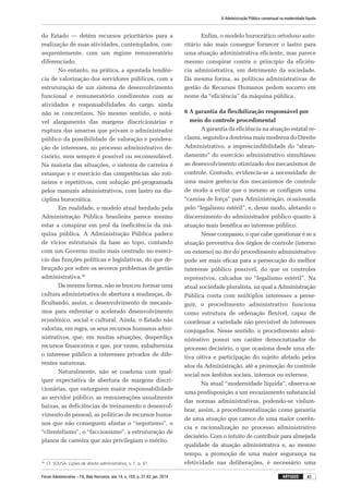Fórum Administrativo – FA, Belo Horizonte, ano 14, n. 155, p. 31-43, jan. 2014
A Administração Pública consensual na modernidade líquida
41artigos
do Estado — detém recursos prioritários para a
realização de suas atividades, contemplados, con-
sequentemente, com um regime remuneratório
diferenciado.
No entanto, na prática, a apontada tendên-
cia de valorização dos servidores públicos, com a
estruturação de um sistema de desenvolvimento
funcional e remuneratório condizentes com as
atividades e responsabilidades do cargo, ainda
não se concretizou. No mesmo sentido, o notá-
vel alargamento das margens discricionárias e
ruptura das amarras que privam o administrador
público da possibilidade de valoração e pondera-
ção de interesses, no processo administrativo de-
cisório, nem sempre é possível ou recomendável.
Na maioria das situações, o sistema de carreira é
estanque e o exercício das competências são roti-
neiros e repetitivos, com solução pré-programada
pelos manuais administrativos, com lastro na dis-
ciplina burocrática.
Em realidade, o modelo atual herdado pela
Administração Pública brasileira parece mesmo
estar a conspirar em prol da ineficiência da má-
quina pública. A Administração Pública padece
de vícios estruturais da base ao topo, contando
com um Governo muito mais centrado no exercí-
cio das funções políticas e legislativas, do que de-
bruçado por sobre os severos problemas de gestão
administrativa.36
Da mesma forma, não se buscou formar uma
cultura administrativa de abertura a mudanças, di-
ficultando, assim, o desenvolvimento de mecanis-
mos para enfrentar o acelerado desenvolvimento
econômico, social e cultural. Ainda, o Estado não
valoriza, em regra, os seus recursos humanos admi-
nistrativos, que, em muitas situações, desperdiça
recursos financeiros e que, por vezes, subalterniza
o interesse público a interesses privados de dife-
rentes naturezas.
Naturalmente, não se coaduna com qual-
quer expectativa de abertura de margens discri-
cionárias, que outorguem maior responsabilidade
ao servidor público, as remunerações usualmente
baixas, as deficiências de treinamento e desenvol-
vimento de pessoal, as políticas de recursos huma-
nos que não conseguem afastar o “nepotismo”, o
“clientelismo”, o “faccionismo”, a estruturação de
planos de carreira que não privilegiam o mérito.
36
	 Cf. SOUSA. Lições de direito administrativo, v. 1, p. 61.
Enfim, o modelo burocrático ortodoxo auto­
ritário não mais consegue fornecer o lastro para
uma atuação administrativa eficiente, mas parece
mesmo conspirar contra o princípio da eficiên-
cia administrativa, em detrimento da sociedade.
Da mesma forma, as políticas administrativas de
gestão de Recursos Humanos pedem socorro em
nome da “eficiência” da máquina pública.
6 A garantia da flexibilização responsável por
meio do controle procedimental
A garantia da eficiência na atuação estatal re-
clama, segundo a doutrina mais moderna do Direito
Administrativo, a imprescindibilidade do “abran-
damento” do exercício administrativo simultâneo
ao desenvolvimento otimizado dos mecanismos de
controle. Contudo, evidencia-se a necessidade de
uma maior gerência dos mecanismos de controle
de modo a evitar que o mesmo se configure uma
“camisa de força” para Administração, ocasionada
pelo “legalismo estéril”, e, desse modo, afetando o
discernimento do administrador público quanto à
atuação mais benéfica ao interesse público.
Nesse compasso, o que cabe questionar é se a
atuação preventiva dos órgãos de controle (interno
ou externo) no iter do procedimento admi­nistrativo
pode ser mais eficaz para a persecução do melhor
interesse público possível, do que os controles
repressivos, calcados no “legalismo estéril”. Na
atual sociedade pluralista, na qual a Administração
Pública conta com múltiplos interesses a perse-
guir, o procedimento administrativo funciona
como estrutura de ordenação flexível, capaz de
coordenar a variedade não previsível de interesses
conjugados. Nesse sentido, o procedimento admi-
nistrativo possui um caráter democratizador do
processo decisório, o que ocasiona desde uma efe-
tiva oitiva e participação do sujeito afetado pelos
atos da Administração, até a promoção do controle
social nos âmbitos sociais, internos ou externos.
Na atual “modernidade líquida”, observa-se
uma predisposição a um esvaziamento substancial
das normas administrativas, podendo-se vislum-
brar, assim, a procedimentalização como garantia
de uma atuação que carece de uma maior coerên-
cia e racionalização no processo administrativo
decisório. Com o intuito de contribuir para almejada
qualidade da atuação administrativa e, ao mesmo
tempo, a promoção de uma maior segurança na
efetividade nas deliberações, é necessário uma
 