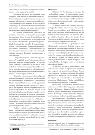 Fórum Administrativo – FA, Belo Horizonte, ano 14, n. 155, p. 31-43, jan. 2014
Onofre Alves Batista Júnior, Sarah Campos
42 artigos
“desobstrução” da atuação dos órgãos de controle,
interno e externo, no iter decisório.
O controle preventivo procedimental, nesse
compasso, pode minorar o “medo administrativo”,
favorecendo uma redução nos riscos ocasionados
ao agente administrativo por meio do modelo buro-
crático repressivo mais ortodoxo, de modo a propi-
ciar a adoção de soluções extraordinárias de cunho
mais efetivo e eficiente (até então, não antevisto
nas letras da normatização administrativa).
O controle procedimental preventivo se
mani­festa como eficaz instrumento de contenção
dos possíveis óbices (vícios de ineficiência, de
imoralidade, de razoabilidade, etc.) apresentados
no decurso procedimental, gerando uma possibi-
lidade de solução das situações de caráter extraor-
dinário e que demandam uma solução específica,
antecedendo uma negativa e sem os estigmas cos-
tumeiros, proporcionando, então, uma maior efi-
cácia na adequação da melhor alternativa para o
caso concreto.
É inquestionável que a “flexibilização res-
ponsável” propiciada pelas “cláusulas gerais que
autorizam soluções extraordinárias”, se coloque
como alternativa inarredável de eficiência admi-
nistrativa. Neste contexto, a constância idônea en-
tre os “aspectos garantísticos” e “eficientíssimos”
são essencialmente motivados pela procedimenta-
lização e o controle procedimental.
Outrossim, o controle procedimental possui
o caráter compensatório do decréscimo de precisão
dos comandos legais, da ascensão da Administração
Pública na incidência da vida social, igualmente
como da mácula do controle repressivo. A partici-
pação dos órgãos de controle no procedimento au-
menta a legitimidade das decisões, abrindo canal
institucionalizado de participação popular e/ou de
intervenção dos órgãos de controle procedimen-
tal preventivo, justamente para aquelas situações
extraordinárias que, em nome da eficiência ad-
ministrativa, reclamam soluções especiais. Nesse
cenário, “o consenso e o acordo surgem como com-
plemento legitimador idôneo”.37
Por fim, o controle procedimental preventivo
baliza a tomada de decisão do agente público, sob o
lastro das cláusulas gerais que dão suporte à deci-
sões de cunho extraordinário, pacificando, assim, as
exigências de isonomia com as de eficiência admi-
nistrativa e segurança.
37
	 Cf. DELGADO PIQUERAS. La terminación convencional del procedi-
miento administrativo, p. 152.
7 Conclusão
O Estado Pós-Providência, no contexto da
“modernidade líquida”, já não consegue prestar
eficientemente a multiplicidade de serviços públi-
cos necessários, nem consegue atender aos diferen-
tes interesses elementares dos mais variados grupos
existentes na sociedade.
Na mesma medida que o modelo de Admi­
nistração burocrática atravessou o tempo, modi-
ficando-se, evoluindo de uma Administração de
ideal liberal, para uma Administração que precisa
atender as demandas sociais por meio de servi-
ços públicos, também a forma de atuação dessa
Administração Pública merece se adequar a um
novo paradigma do agir administrativo.
A consensualidade e a participação dos
admi­nistrados no processo decisório exigem uma
abertura de margens mais dilatadas de discricio-
nariedade para uma decisão administrativa mais
acertada e adequada à pluralidade dos casos con-
cretos. No entanto, essa discricionariedade confe­
rida pela lei, implica, na mesma medida, uma
imputação de resultados ao agente, que passa a ter
responsabilidade direta pelo acerto ou erro de sua
valoração ou decisão.
A busca da eficiência administrativa não
pode ser um convite a repercussões negativas
para o agente, sob pena de generalização de um
comportamento “mediano”, resignado. Uma ideia
equivocada de legalidade, calcada em um “legalis-
mo estéril”, não pode converter os mecanismos de
controle da Administração Pública em inibidores
de condutas que privilegiem a transação.
O processo administrativo decisório mais
centrado no servidor público exige uma releitura da
fatídica relação dever X sanção, de forma a inserir
no serviço público mecanismos de profissionali-
zação e de apuração objetiva do mérito, relegados
pelo tradicional modelo burocrático autoritário.
Para se garantir a “flexibilização responsá-
vel” torna-se necessário priorizar a incidência dos
órgãos de controle, interno e externo, preventiva-
mente. O controle preventivo procedimental pode
minorar o “medo administrativo”, gerando uma
redução dos riscos imputados ao agente adminis-
trativo por meio do modelo burocrático repres-
sivo, de modo a propiciar a adoção de soluções
extraordinárias de cunho mais efetivo e eficiente.
Referências
ARAÚJO, Florivaldo Dutra de. Negociação coletiva dos
servidores públicos. Belo Horizonte: Fórum, 2011.
 