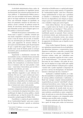 Fórum Administrativo – FA, Belo Horizonte, ano 14, n. 155, p. 31-43, jan. 2014
Onofre Alves Batista Júnior, Sarah Campos
32 artigos
A atividade administrativa deixa, então, de
ser puramente garantidora da legalidade formal,
incrementando uma estrutura prestacional de ser-
viços públicos. A Administração Pública passa a
atuar com uma atividade interventora, chamando
para si um leque ambicioso de necessidades cole-
tivas, com declarado desígnio de igualdade, na
busca de patamares mínimos de bem-estar eco-
nômico, social e cultural. As políticas sociais do
Estado, de certa forma, deslocam a luta de classes
para demandas sociais que se dirigem agora à es-
fera política e à burocracia estatal.3
O Estado Social passou a intermediar o con-
fronto entre o capital e o trabalho, evitando que
esse duelo competitivo colocasse em causa a paz
social. A luta de classes, de um lado, se transfor-
mou em reivindicações por direitos sociais e, de
outro, pelo pagamento de menores tributos. O
novo pacto social desenhado, parte do pressuposto
de que o capital deve pagar tributos, para que o
modelo mais social de Estado preste os serviços
necessários, para ao atendimento das necessidades
dos trabalhadores.
Suportando o atendimento crescente das
necessidades sociais, os Estados foram assumindo
mais e mais atribuições, substituindo, por vezes,
como assinala Habermas, as próprias funções da
família. Em consequência, as estruturas burocrá-
ticas se tornaram cada vez mais pesadas e mais
caras — mais lentas e burocráticas, por um lado, e
exigindo mais tributos, por outro.
O capital reclama e não concorda com a
carga tributária exagerada (e quer reformas tri-
butárias). Por sua vez, o povo reclama por mais e
melhores serviços públicos (e quer reformas ad-
ministrativas ou reage nas urnas). Cada vez mais,
intensifica-se a dependência do cidadão para com
as estruturas estatais, porém, na mesma medida,
elas se tornam mais caras e mais pesadas.
O incremento da atividade estatal acabou por
ocasionar o alargamento incessante da base tributá-
ria e o crescimento da máquina burocrática, com a
proliferação de órgãos de serviço público, criando
um ambiente que, no final do século XX, colocou
em questão o próprio papel do Welfare State.
O problema é a ruptura do pacto estabeleci-
do na “modernidade líquida”, para usar a expres-
são de Zygmunt Bauman,4
quando as estruturas
3
	 Nesse sentido, cf. HABERMAS. A crise de legitimação no capitalis-
mo tardio, p. 53-54.
4
	 Cf. BAUMAN. Modernidade líquida, passim.
industriais se fluidificaram e o capital pode migrar
para onde os lucros sejam maiores. O capitalismo
da “modernidade líquida”, mais leve e flutuante,
rompe unilateralmente os laços que o prendiam
ao trabalho e o submetiam ao Estado. O capital,
livre de sua dependência com relação ao espaço,
rompe o pacto de “estabilidade relativa” celebrado
com o trabalho e migra para outros lugares.
Como afirma Bauman, “em seu estágio pe-
sado, o capital estava tão fixado ao solo quanto
os trabalhadores que empregava”.5
Hoje, porém, o
capital viaja leve, mas o trabalho permanece tão
imobilizado quanto no passado. Nesse contexto,
as estruturas estatais, que ainda possuem o desa-
fio de atender as demandas sociais, não contam
mais com a contraprestação do capital (por meio
de pagamento de tributos), que se liquefez na era
da globalização.
Como avalia Zygmunt Bauman, as empre-
sas capitalistas transnacionais da era da globaliza-
ção alimentam interesses e compromissos locais
dispersos e cambiantes e, para elas, o mundo ideal
deve mesmo ser “um mundo sem Estados”.6
Os
Governos acabam, então, por “subordinar suas
políticas ao propósito supremo de evitar a amea­
ça do desinvestimento”.7
Um governo atento ao
bem-­estar de seus cidadãos, sem poder de esco-
lha, tem de adaptar-se ao jogo criado pelo capital
fluido, criando melhores condições para o capital,
“usando todo o poder regulador à disposição do
governo a serviço da desregulação, do desmante-
lamento e destruição das leis e estatutos”.8
Analisando a realidade brasileira, se o cida­
dão está insatisfeito e é prejudicado com a prestação
de serviços públicos insuficientes e ineficientes, o
Brasil não consegue competir internacionalmente,
na guerra fiscal, por causa do “custo-Brasil” e de suas
estruturas burocráticas caras e lentas que afugen-
tam o empresariado internacional. Tudo isso acon-
tece pelas exigências do mundo atual, em que o
sistema da economia globalizada reclama Estados
mais modernos, permitindo-se maior competitivi-
dade, de modo que os custos das diversas adminis-
trações estatais começam a ser comparados pelas
empresas, para escolher onde se instalar.
Pesquisa realizada pelo The World Bank so-
bre o gasto de tempo para cuidar da burocracia
5
	BAUMAN. Modernidade líquida, p. 70.
6
	BAUMAN. Modernidade líquida, p. 219.
7
	BAUMAN. Modernidade líquida, p. 173.
8
	BAUMAN. Modernidade líquida, p. 173.
 