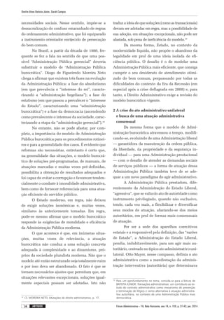 Fórum Administrativo – FA, Belo Horizonte, ano 14, n. 155, p. 31-43, jan. 2014
Onofre Alves Batista Júnior, Sarah Campos
34 artigos
necessidades sociais. Nesse sentido, impõe-se a
dessacralização do confuso emaranhado de regras
do ordenamento administrativo, que foi equiparado
a instrumento orientador enrijecido de persecução
do bem comum.
No Brasil, a partir da década de 1980, fre-
quente se fez a fala no sentido de que uma pos-
sível “Administração Pública gerencial” deveria
substituir o modelo de “Administração Pública
burocrática”. Diogo de Figueiredo Moreira Neto
chega a afirmar que existem três fases na evolução
da Administração Pública: a fase do absolutismo
(em que prevalecia o “interesse do rei”, caracte-
rizando a “administração hegeliana”); a fase do
esta­tismo (em que passou a prevalecer o “interesse
do Estado”, caracterizando uma “administração
burocrática”) e a fase da democracia (ascendendo
como prevalecente o interesse da sociedade, carac-
terizando a etapa da “administração gerencial”).18
No entanto, não se pode afastar, por com-
pleto, a importância do modelo de Administração
Pública burocrática para os procedimentos rotinei-
ros e para a generalidade dos casos. É evidente que
reformas são necessárias, entretanto é certo que,
na generalidade das situações, o modelo burocrá-
tico de soluções pré-programadas, de manuais, de
atuações marcadas e muitas vezes pré-definidas,
possibilita a obtenção de resultados adequados e
foi capaz de evitar a corrupção e favorecer tenden-
cialmente o combate à imoralidade administrativa,
bem como de fornecer referenciais para uma atua-
ção eficiente do servidor público.
O Estado moderno, em regra, não deixou
de exigir soluções isonômicas e, muitas vezes,
similares às anteriormente tomadas. Em regra,
pode-se mesmo afirmar que o modelo burocrático
responde às exigências de moralidade e eficiência
da Administração Pública moderna.
O que acontece é que, em inúmeras situa­
ções, muitas vezes de relevância, a atuação
buro­crática não conduz a uma solução concreta
adequada à complexidade e ao dinamismo, pró-
prios da sociedade pluralista moderna. Não que o
modelo até então estruturado seja totalmente ruim
e por isso deva ser abandonado. O fato é que se
tornam necessários ajustes que permitam que, em
situações relevantes excepcionais, soluções igual-
mente especiais possam ser adotadas. Isto não
18
	 Cf. MOREIRA NETO. Mutações do direito administrativo, p. 17.
traduz a ideia de que soluções (como as transacionais)
devam ser adotadas em regra, mas a possibilidade de
sua adoção, em situações excepcionais, não pode ser
afastada, sob pena de ineficiência do modelo.19
Da mesma forma, Estado, no contexto da
modernidade líquida, não propõe o abandono da
legalidade em prol de uma ideia isolada de efi-
ciência pública. O desafio é o de modelar uma
Administração Pública mais eficiente, que consiga
cumprir o seu desiderato de atendimento otimi-
zado do bem comum, perpassando por todas as
dificuldades do contexto da Era da Recessão (em
especial após a crise deflagrada em 2008) e, para
tanto, o Direito Administrativo exige a revisão do
modelo burocrático vigente.
2 A crise do ato administrativo unilateral
e busca de uma atuação administrativa
consensual
Da mesma forma que o modelo de Admi­
nistração burocrática atravessou o tempo, modifi-
cando-se, evoluindo de uma Administração liberal
— garantidora da manutenção da ordem pública,
da liberdade, da propriedade e da segurança in-
dividual — para uma Administração prestacional
— com o desafio de atender as demandas sociais
de serviços públicos — a forma de atuação dessa
Administração Pública também teve de se ade-
quar a um novo paradigma do agir administrativo.
A Administração Pública prestadora, dife-
rentemente da Administração do Estado Liberal,
“agressiva”, que se valia do ato de autoridade como
instrumento privilegiado, quando não exclusivo,
tende, cada vez mais, a flexibilizar e diversificar
seus modos de atuação, afastando-se dos meios
autoritários, em prol de formas mais consensuais
de atuação.
Por ser a sede dos aparelhos coercitivos
esta­tais e a responsável pela definição, das “razões
de Estado”, a Administração do Estado Liberal,
pendia, indubitavelmente, para um agir mais au-
toritário, centrado no típico ato administrativo uni-
lateral. Otto Mayer, nesse compasso, definia o ato
administrativo como a manifestação da adminis-
tração interventiva (autoritária) que determinava
19
	Para um aprofundamento no tema, convida-se para a leitura de
BATISTA JÚNIOR. Transações administrativas: um contributo ao es-
tudo do contrato administrativo como mecanismo de prevenção
e terminação de litígios e como alternativa à atuação administra-
tiva autoritária, no contexto de uma Administração Pública mais
democrática.
 