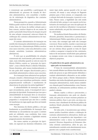 Fórum Administrativo – FA, Belo Horizonte, ano 14, n. 155, p. 31-43, jan. 2014
Onofre Alves Batista Júnior, Sarah Campos
36 artigos
e consensual, que possibilita a participação do
ad­mi­nistrado no processo de tomada de deci-
sões administrativas, veio consolidar a tendên-
cia de valorização da dogmática dos contratos
ad­mi­nistrativos.
Nessa perspectiva, quando a Administração
Pública puder resolver de forma unilateral e auto-
ritária, mas, em busca da melhor solução para o
bem comum, resolver despir-se de seu manto de
poder e prescindir dessa forma de atuação em prol
de uma solução consensual, estar-se-á diante da
celebração dos contratos administrativos de tran-
sação lato sensu.
O contrato administrativo de transação em
sentido lato (transações administrativas), portanto,
é uma forma de a Administração Pública resolver
seus casos concretos, como uma alternativa a uma
atuação autoritária (contratos administrativos
alternativos).
É certo que as possibilidades de soluções
consensuais são, teoricamente, pelo menos a prin-
cípio, mais reduzidas quando se está em ramo do
Direito Público sujeito ao “princípio da tipici-
dade”, como o Direito Penal e o Direito Tributário.
Nesses domínios, pelo menos tendencialmente, a
lei não pode abrir margem discricionária para a
autoridade administrativa valorar casos concretos.
Se a transação fosse admissível em qualquer
situação, estando a Administração livre para fazer
as concessões que entendesse pertinentes, estaria
pragmaticamente nulificado o mandamento de
observância do princípio da estrita legalidade.26
A admissibilidade da transação em quais-
quer circunstâncias, assim, é incompatível com o
princípio da tipicidade. Exatamente por isso que a
admissibilidade da transação deve se circunscre-
ver a situações especiais. A transação é solução
pragmática e excepcional que não tem o condão
de transformar em regra aquilo que deve ser tratado
como exceção.
Nos domínios do direito público, a lei que
fundamenta as possibilidades de transação deve
determinar as circunstâncias nas quais o contrato
pode ser celebrado, suas condições, bem como
seus limites, caso contrário a legalidade restaria
pragmaticamente desvalorizada.
Em ramos sujeitos ao princípio da tipici-
dade, em especial nos domínios tributários, com
26
	 Cf. CRUZ. A transação no direito tributário, p. 185.
maior rigor ainda, apenas quando a lei, no caso
concreto, dê ensejo a uma solução de flagrante
prejuízo para o bem comum, se comparada com
a solução derivada da transação, é possível o con-
trato. Nesses casos, a legalidade não está sendo
colocada de lado, porque é com suporte na lei (au-
torizativa de transação) que uma má aplicação de
outra lei (de incidência tributária) é excepcional-
mente substituída, em prol dos interesses maiores
da coletividade.
No moderno Estado Democrático de Direito,
eficiente, pluralista, democrático e prestacional, a
Administração Pública apercebeu-se de que, mui-
tas vezes, não consegue agir onde não consegue
convencer. Nesse sentido, mandar e sancionar por
meio de decisões unilaterais e executórias pode
ser um sistema eficaz quando se trata de impor
a ordem e assegurar o respeito às leis, entretanto,
trata-se de mecanismo insuficiente para polarizar
as energias sociais com vistas à consecução dos
objetivos propostos.
3 O poder/dever do agente administrativo em
optar pela via transacional
O tema da consensualidade administrativa
tem causado debates nas últimas duas décadas, mas
ainda são poucos os que efetivamente defendem o
contrato administrativo alternativo ao ato unilate-
ral. Talvez porque ainda o Direito Administrativo
brasileiro não tenha disciplinado genericamente as
transações administrativas, muito menos estabele-
ceu cláusula geral fundamentadora como fizeram,
sobretudo, os ordenamentos jurídicos italiano, es-
panhol e alemão.
Mesmo sujeita a críticas e preconceitos, a
transação administrativa não pode ser abando-
nada, sob pena de se trazer enormes prejuízos ao
interesse público. Esse é, por certo, um tema con-
troverso, mas o desiderato de eficiência pública do
moderno Estado pluralista Pós-Providência exige
sua admissão.
De toda sorte, é incontroverso que ordena-
mento jurídico brasileiro admite a celebração de
contratos administrativos alternativos, desde que
as normas de competência não imponham o ato
administrativo como a única via juridicamente
possível. Diversos dispositivos já firmaram cláu-
sulas setoriais autorizativas, além do que, um
entendimento contrário seria absolutamente incon-
gruente com o próprio texto constitucional.
 