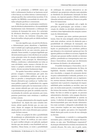 Fórum Administrativo – FA, Belo Horizonte, ano 14, n. 155, p. 31-43, jan. 2014
A Administração Pública consensual na modernidade líquida
37artigos
Já no preâmbulo, a CRFB/88 marca que
todo o ordenamento funda-se na harmonia social
e deve buscar, na ordem interna e internacional, a
solução pacífica das controvérsias (acordos). É do
espírito da CRFB/88 a necessidade de serem ado-
tadas soluções pacíficas e consensuais.
Mais do que isso, os princípios constitucio-
nais da eficiência administrativa e da razoabilidade
fundamentam mais diretamente a celebração dos
contratos de transação lato sensu. Se o princípio
da eficiência determina a persecução otimizada
do bem comum, em inúmeras situações, essa
busca da melhor solução pode ser obtida mediante
a transação.
Isso não significa que, em prol da eficiência,
a Administração possa abandonar a legalidade,
mas é verdade que a aplicação genérica, mecânica
e desalinhada da lei, no caso concreto, possa ser
afastada. Nesse sentido, é a própria legalidade que
dá instrumentos para o vetor eficiência ser acatado
como princípio reitor da atuação administrativa.
A legalidade, como princípio da Administração
Pública, condiciona o administrador em todas as
suas atividades, assim, mesmo a decisão de con-
tratar e o próprio conteúdo do contrato adminis-
trativo, devem encontrar fundamento legal.
No quadro burocrático ortodoxo, é mesmo
preciso coragem e determinação por parte dos
gestores e controladores públicos, que não po-
dem se prender a interpretações estéreis da lei.
Perante alternativa que conduza ao “melhor inte-
resse público possível”, é poder/dever de o agente
administrativo optar pela via transacional, se for o
caso, mesmo sabendo que, por vezes, pode sofrer
o questionamento por parte de unidades mais bu-
rocratizadas de controle, que assumem, por vezes,
posturas positivistas mais ortodoxas e maléficas
ao bem comum.
A função administrativa diz respeito àquele
“poder/dever” de, diante dos mais variados inte-
resses, adotar aquela decisão que, no caso con-
creto, diante de margem de discricionariedade
aberta pela lei, será a mais eficiente para a prosse-
cução do bem comum.
Assim, se a própria lei abre a possibilidade
de ponderação ao administrador, que tem a prer-
rogativa e o “dever” de verificar, no caso concre-
to, qual a melhor solução a ser aplicada, qualquer
decisão que não atenda a essa finalidade será an-
tijurídica. Dessa forma, se existe a possibilidade
de celebração de contratos alternativos ao ato
unilateral, que propiciem soluções mais ajustadas
ao desiderato do atendimento otimizado do bem
comum, em especial quando o Direito estabelece
cláusulas setoriais autorizativas, firma-se um poder
dever de transacionar.
Em especial se analisado sob a égide do
princípio da participação, que reclama a inter-
venção do cidadão na atividade administrativa e
constitui a base legitimadora das atuações consen-
suais da Administração.
No entanto, por vezes, posturas preconcei-
tuosas, fruto de uma arraigada cultura burocrati-
zada mais ortodoxa, servem de obstáculo para a
possibilidade de celebração de transações; não
são incomuns penalizações (ou tentativas de anu-
lações ou penalizações) aos servidores públicos
que abraçam a via consensual, apenas por isso. Os
agentes públicos recolhem-se receosos, fugindo de
soluções que possam melhor atender ao interesse
público, prendendo-se a interpretações mais orto-
doxas e burocráticas, mesmo que em detrimento
do interesse do Estado e do administrado.
O modelo hierárquico e burocrático, em re-
verência máxima aos mandamentos do bloco de
legalidade, desenha verdadeira armadilha. Nos
atos vinculados, a margem de autonomia decisó-
ria para o administrador é reduzida, portanto, se o
agente atua em conformidade com os regulamen-
tos, normas internas, diretrizes ou ordens de seus
superiores não é possível a imputação de respon-
sabilidade pelos resultados ao servidor, uma vez
que, em muita maior parcela, o resultado depende
dos termos das normas, diretrizes ou ordens rece-
bidas. Ou bem se atribui ao agente, no processo
administrativo decisório, certa margem discricio-
nária, ou bem a responsabilidade se assenta na
norma. A abertura de margens mais dilatadas de
discricionariedade para uma decisão administra-
tiva mais acertada e adequada à pluralidade dos
casos concretos implica em uma imputação de
resultados ao agente, que passa a ter responsabi-
lidade direta pelo acerto ou erro de sua valoração
ou decisão.
Naturalmente, o controle é a contrapartida
necessária para a abertura de margens discricio-
nárias, ou seja, uma “flexibilização responsável”
da atuação administrativa reclama mecanismos de
controle eficazes. Por certo, não se pode, assim,
 