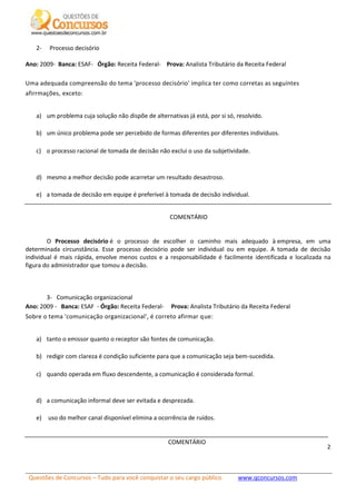 Questões de Concursos – Tudo para você conquistar o seu cargo público www.qconcursos.com
2
2- Processo decisório
Ano: 2009- Banca: ESAF- Órgão: Receita Federal- Prova: Analista Tributário da Receita Federal
Uma adequada compreensão do tema 'processo decisório' implica ter como corretas as seguintes
afirrmações, exceto:
a) um problema cuja solução não dispõe de alternativas já está, por si só, resolvido.
b) um único problema pode ser percebido de formas diferentes por diferentes indivíduos.
c) o processo racional de tomada de decisão não exclui o uso da subjetividade.
d) mesmo a melhor decisão pode acarretar um resultado desastroso.
e) a tomada de decisão em equipe é preferível à tomada de decisão individual.
COMENTÁRIO
O Processo decisório é o processo de escolher o caminho mais adequado à empresa, em uma
determinada circunstância. Esse processo decisório pode ser individual ou em equipe. A tomada de decisão
individual é mais rápida, envolve menos custos e a responsabilidade é facilmente identificada e localizada na
figura do administrador que tomou a decisão.
3- Comunicação organizacional
Ano: 2009 - Banca: ESAF - Órgão: Receita Federal- Prova: Analista Tributário da Receita Federal
Sobre o tema 'comunicação organizacional', é correto afirmar que:
a) tanto o emissor quanto o receptor são fontes de comunicação.
b) redigir com clareza é condição suficiente para que a comunicação seja bem-sucedida.
c) quando operada em fluxo descendente, a comunicação é considerada formal.
d) a comunicação informal deve ser evitada e desprezada.
e) uso do melhor canal disponível elimina a ocorrência de ruídos.
COMENTÁRIO
 