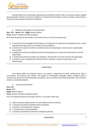 Questões de Concursos – Tudo para você conquistar o seu cargo público www.qconcursos.com
3
Quando falamos de comunicação organizacional, precisamos lembrar que esse processo sempre engloba
dois personagens distintos. O primeiro indivíduo é o emitente da informação e o outro o receptor. Dessa forma, o
processo de comunicação não pode ser individual.
4- Gestão da informação e do conhecimento
Ano: 2009 - Banca: ESAF- Órgão: Receita Federal
Prova: Analista Tributário da Receita Federal
No âmbito da gestão da informação e do conhecimento, é correto pressupor que:
a) o uso intensivo da tecnologia da informação visa à criação de um repositório de soluções prontas, a serem
aplicadas pela organização na resolução de novos problemas.
b) o conhecimento pode ser obtido no ambiente externo da organização, inclusive junto a organizações
concorrentes.
c) a adoção de uma base tecnológica de primeira linha garante uma cultura do conhecimento no seio da
organização.
d) o conhecimento tácito diz respeito aos indivíduos, não devendo ser alvo de interesse da organização.
e) à medida em que o repositório de conhecimentos é ampliado, a experimentação passa a ser
desnecessária.
COMENTÁRIO
Uma rápida análise do ambiente externo nos mostra a importância de obter conhecimento sobre a
concorrência. As empresas que utilizam uma gestão de informações adequada obtém vantagem sobre a
concorrência, otimiza sua comercialização de produtos, torna o processo de tomada de decisões mais eficiente e
melhora o resultado produtivo.
5- Controle administrativo
Ano: 2009
Banca: ESAF
Órgão: Receita Federal
Prova: Analista Tributário da Receita Federal
Para uma adequada prática da função controle, é necessário saber que:
a) todos os possíveis objetos devem ser controlados de forma censitária.
b) o controle prescinde do estabelecimento de padrões.
c) controlar é, eminentemente, comparar.
d) o controle prévio não gera feedback.
e) a avaliação quantitativa é preferível à avaliação qualitativa.
COMENTÁRIO
 