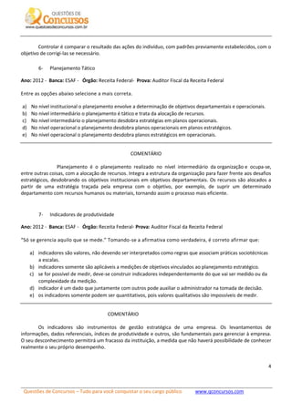 Questões de Concursos – Tudo para você conquistar o seu cargo público www.qconcursos.com
4
Controlar é comparar o resultado das ações do indivíduo, com padrões previamente estabelecidos, com o
objetivo de corrigi-las se necessário.
6- Planejamento Tático
Ano: 2012 - Banca: ESAF - Órgão: Receita Federal- Prova: Auditor Fiscal da Receita Federal
Entre as opções abaixo selecione a mais correta.
a) No nível institucional o planejamento envolve a determinação de objetivos departamentais e operacionais.
b) No nível intermediário o planejamento é tático e trata da alocação de recursos.
c) No nível intermediário o planejamento desdobra estratégias em planos operacionais.
d) No nível operacional o planejamento desdobra planos operacionais em planos estratégicos.
e) No nível operacional o planejamento desdobra planos estratégicos em operacionais.
COMENTÁRIO
Planejamento é o planejamento realizado no nível intermediário da organização e ocupa-se,
entre outras coisas, com a alocação de recursos. Integra a estrutura da organização para fazer frente aos desafios
estratégicos, desdobrando os objetivos institucionais em objetivos departamentais. Os recursos são alocados a
partir de uma estratégia traçada pela empresa com o objetivo, por exemplo, de suprir um determinado
departamento com recursos humanos ou materiais, tornando assim o processo mais eficiente.
7- Indicadores de produtividade
Ano: 2012 - Banca: ESAF - Órgão: Receita Federal- Prova: Auditor Fiscal da Receita Federal
“Só se gerencia aquilo que se mede.” Tomando-se a afirmativa como verdadeira, é correto afirmar que:
a) indicadores são valores, não devendo ser interpretados como regras que associam práticas sociotécnicas
a escalas.
b) indicadores somente são aplicáveis a medições de objetivos vinculados ao planejamento estratégico.
c) se for possível de medir, deve-se construir indicadores independentemente do que vai ser medido ou da
complexidade da medição.
d) indicador é um dado que juntamente com outros pode auxiliar o administrador na tomada de decisão.
e) os indicadores somente podem ser quantitativos, pois valores qualitativos são impossíveis de medir.
COMENTÁRIO
Os indicadores são instrumentos de gestão estratégica de uma empresa. Os levantamentos de
informações, dados referenciais, índices de produtividade e outros, são fundamentais para gerenciar à empresa.
O seu desconhecimento permitirá um fracasso da instituição, a medida que não haverá possibilidade de conhecer
realmente o seu próprio desempenho.
 