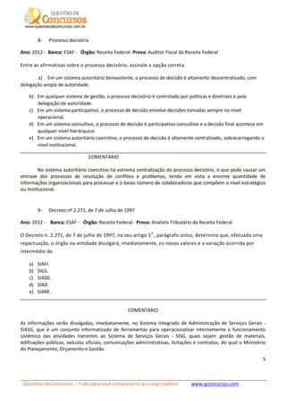 Questões de Concursos – Tudo para você conquistar o seu cargo público www.qconcursos.com
5
8- Processo decisório
Ano: 2012 - Banca: ESAF - Órgão: Receita Federal- Prova: Auditor Fiscal da Receita Federal
Entre as afirmativas sobre o processo decisório, assinale a opção correta.
a) Em um sistema autoritário benevolente, o processo de decisão é altamente descentralizado, com
delegação ampla de autoridade.
b) Em qualquer sistema de gestão, o processo decisório é controlado por políticas e diretrizes e pela
delegação de autoridade.
c) Em um sistema participativo, o processo de decisão envolve decisões tomadas sempre no nível
operacional.
d) Em um sistema consultivo, o processo de decisão é participativo-consultivo e a decisão final acontece em
qualquer nível hierárquico.
e) Em um sistema autoritário coercitivo, o processo de decisão é altamente centralizado, sobrecarregando o
nível institucional.
COMENTÁRIO
No sistema autoritário coercitivo há extrema centralização do processo decisório, o que pode causar um
entrave dos processos de resolução de conflitos e problemas, tendo em vista a enorme quantidade de
informações organizacionais para processar e o baixo número de colaboradores que compõem o nível estratégico
ou institucional.
9- Decreto nº 2.271, de 7 de Julho de 1997
Ano: 2012 - Banca: ESAF - Órgão: Receita Federal- Prova: Analista Tributário da Receita Federal
O Decreto n. 2.271, de 7 de julho de 1997, no seu artigo 50
, parágrafo único, determina que, efetuada uma
repactuação, o órgão ou entidade divulgará, imediatamente, os novos valores e a variação ocorrida por
intermédio do
a) SIAFI.
b) SIGS.
c) SIASG.
d) SIAD.
e) SIARE.
COMENTÁRIO
As informações serão divulgadas, imediatamente, no Sistema Integrado de Administração de Serviços Gerais -
SIASG, que é um conjunto informatizado de ferramentas para operacionalizar internamente o funcionamento
sistêmico das atividades inerentes ao Sistema de Serviços Gerais - SISG, quais sejam: gestão de materiais,
edificações públicas, veículos oficiais, comunicações administrativas, licitações e contratos, do qual o Ministério
do Planejamento, Orçamento e Gestão
 