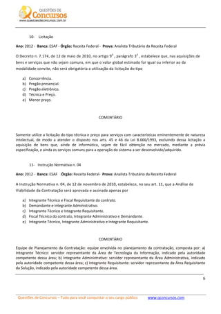 Questões de Concursos – Tudo para você conquistar o seu cargo público www.qconcursos.com
6
10- Licitação
Ano: 2012 - Banca: ESAF - Órgão: Receita Federal - Prova: Analista Tributário da Receita Federal
O Decreto n. 7.174, de 12 de maio de 2010, no artigo 90
, parágrafo 30
, estabelece que, nas aquisições de
bens e serviços que não sejam comuns, em que o valor global estimado for igual ou inferior ao da
modalidade convite, não será obrigatória a utilização da licitação do tipo
a) Concorrência.
b) Pregão presencial.
c) Pregão eletrônico.
d) Técnica e Preço.
e) Menor preço.
COMENTÁRIO
Somente utilize a licitação do tipo técnica e preço para serviços com características eminentemente de natureza
intelectual, de modo a atender o disposto nos arts. 45 e 46 da Lei 8.666/1993, excluindo dessa licitação a
aquisição de bens que, ainda de informática, sejam de fácil obtenção no mercado, mediante a prévia
especificação, e ainda os serviços comuns para a operação do sistema a ser desenvolvido/adquirido.
11- Instrução Normativa n. 04
Ano: 2012 - Banca: ESAF Órgão: Receita Federal- Prova: Analista Tributário da Receita Federal
A Instrução Normativa n. 04, de 12 de novembro de 2010, estabelece, no seu art. 11, que a Análise de
Viabilidade da Contratação será aprovada e assinada apenas por
a) Integrante Técnico e Fiscal Requisitante do contrato.
b) Demandante e Integrante Administrativo.
c) Integrante Técnico e Integrante Requisitante.
d) Fiscal Técnico do contrato, Integrante Administrativo e Demandante.
e) Integrante Técnico, Integrante Administrativo e Integrante Requisitante.
COMENTÁRIO
Equipe de Planejamento da Contratação: equipe envolvida no planejamento da contratação, composta por: a)
Integrante Técnico: servidor representante da Área de Tecnologia da Informação, indicado pela autoridade
competente dessa área; b) Integrante Administrativo: servidor representante da Área Administrativa, indicado
pela autoridade competente dessa área; c) Integrante Requisitante: servidor representante da Área Requisitante
da Solução, indicado pela autoridade competente dessa área.
 