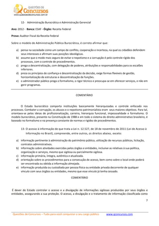 Questões de Concursos – Tudo para você conquistar o seu cargo público www.qconcursos.com
7
12- Administração Burocrática e Administração Gerencial
Ano: 2012 - Banca: ESAF - Órgão: Receita Federal
Prova: Auditor Fiscal da Receita Federal
Sobre o modelo de Administração Pública Burocrática, é correto afirmar que:
a) pensa na sociedade como um campo de conflito, cooperação e incerteza, na qual os cidadãos defendem
seus interesses e afirmam suas posições ideológicas.
b) assume que o modo mais seguro de evitar o nepotismo e a corrupção é pelo controle rígido dos
processos, com o controle de procedimentos.
c) prega a descentralização, com delegação de poderes, atribuições e responsabilidades para os escalões
inferiores.
d) preza os princípios de confiança e descentralização da decisão, exige formas flexíveis de gestão,
horizontalização de estruturas e descentralização de funções.
e) o administrador público prega o formalismo, o rigor técnico e preocupa-se em oferecer serviços, e não em
gerir programas.
COMENTÁRIO
O Estado burocrático comporta instituições basicamente hierarquizadas e controle enfocado nos
processos. Combater a corrupção, os abusos e o nepotismo patrimonialista eram seus maiores objetivos. Para tal,
orientava-se pelas ideias de profissionalização, carreira, hierarquia funcional, impessoalidade e formalismo. O
modelo burocrático, presente na Constituição de 1988 e em todo o sistema do direito administrativo brasileiro, é
baseado no formalismo e na presença constante de normas e rigidez de procedimentos.
13- O acesso à informação de que trata a Lei n. 12.527, de 18 de novembro de 2011 (Lei de Acesso à
Informação no Brasil), compreende, entre outros, os direitos abaixo, exceto:
a) informação pertinente à administração do patrimônio público, utilização de recursos públicos, licitação,
contratos administrativos.
b) informação sobre atividades exercidas pelos órgãos e entidades, inclusive as relativas à sua política,
organização e serviços, mesmo que sigilosa ou parcialmente sigilosa.
c) informação primária, íntegra, autêntica e atualizada.
d) orientação sobre os procedimentos para a consecução de acesso, bem como sobre o local onde poderá
ser encontrada ou obtida a informação almejada.
e) informação produzida ou custodiada por pessoa física ou entidade privada decorrente de qualquer
vínculo com seus órgãos ou entidades, mesmo que esse vínculo já tenha cessado.
COMENTÁRIO
É dever do Estado controlar o acesso e a divulgação de informações sigilosas produzidas por seus órgãos e
entidades, assegurando a sua proteção. O acesso, a divulgação e o tratamento de informação classificada como
 