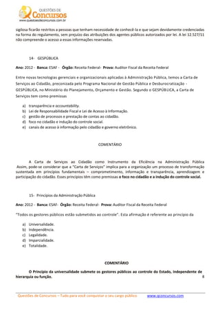 Questões de Concursos – Tudo para você conquistar o seu cargo público www.qconcursos.com
8
sigilosa ficarão restritos a pessoas que tenham necessidade de conhecê-la e que sejam devidamente credenciadas
na forma do regulamento, sem prejuízo das atribuições dos agentes públicos autorizados por lei. A lei 12.527/11
não compreende o acesso a essas informações reservadas.
14- GESPÚBLICA
Ano: 2012 - Banca: ESAF - Órgão: Receita Federal- Prova: Auditor Fiscal da Receita Federal
Entre novas tecnologias gerenciais e organizacionais aplicadas à Administração Pública, temos a Carta de
Serviços ao Cidadão, preconizada pelo Programa Nacional de Gestão Pública e Desburocratização -
GESPÚBLICA, no Ministério do Planejamento, Orçamento e Gestão. Segundo o GESPÚBLICA, a Carta de
Serviços tem como premissas
a) transparência e accountability.
b) Lei de Responsabilidade Fiscal e Lei de Acesso à Informação.
c) gestão de processos e prestação de contas ao cidadão.
d) foco no cidadão e indução do controle social.
e) canais de acesso à informação pelo cidadão e governo eletrônico.
COMENTÁRIO
A Carta de Serviços ao Cidadão como Instrumento da Eficiência na Administração Pública
Assim, pode-se considerar que a “Carta de Serviços” implica para a organização um processo de transformação
sustentada em princípios fundamentais – comprometimento, informação e transparência, aprendizagem e
participação do cidadão. Esses princípios têm como premissas o foco no cidadão e a indução do controle social.
15- Princípios da Administração Pública
Ano: 2012 - Banca: ESAF- Órgão: Receita Federal- Prova: Auditor Fiscal da Receita Federal
“Todos os gestores públicos estão submetidos ao controle”. Esta afirmação é referente ao princípio da
a) Universalidade.
b) Independência.
c) Legalidade.
d) Imparcialidade.
e) Totalidade.
COMENTÁRIO
O Princípio da universalidade submete os gestores públicos ao controle do Estado, independente de
hierarquia ou função.
 