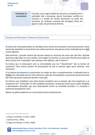 11
74
Satisfação da
necessidade
Contudo, se por algum obstáculo, barreira ou impedimento a
satisfação não é alcançada, ocorre frustração, conflito ou
estresse e o estado de tensão permanece ou pode até
aumentar. Se, contudo, a pessoa não consegue comer por
alguma razão, ela permanece faminta.
TEORIAS DE PROCESSO E TEORIAS DE CONTEÚDO
As teorias de motivação podem ser divididas entre teorias de conteúdo e teorias de processo. Essas
teorias de conteúdo se concentram nas razões que levam uma pessoa a ficar motivada (seria o QUE
motiva alguém).
Naturalmente, a grande maioria das pessoas deseja ou necessita de coisas que não têm. Quando
queremos algo (seja um carro melhor, uma viagem ao exterior, ou que nossa família coma todos os
dias), temos uma “motivação” para alcançar este objetivo, não é mesmo?
As teorias que se preocupam com as necessidades que nos “impulsionam” são as teorias de
conteúdo6
. Estas teorias partem do pressuposto de que as pessoas agem para satisfazer seus
interesses7
.
Já as teorias de processo se concentram no modo em que o comportamento é motivado (seria o
COMO esta motivação ocorre). Elas enfatizam, além das necessidades, os processos de pensamento
por meio das quais as pessoas decidem como agir.
Os teóricos que trabalham com estas teorias acreditam que as pessoas são mais propensas a se
comportar com “motivação” se três condições aconteçam: as pessoas creem que as ações atingirão
o desempenho desejado; que esse desempenho levará ao resultado buscado e o resultado é
realmente desejado por elas8
.
Abaixo no gráfico podemos ver as principais teorias motivacionais.
6
(Clegg, Kornberger, & Pitsis, 2008)
7
(Sobral & Peci, 2008)
8
(Clegg, Kornberger, & Pitsis, 2008)
Rodrigo Rennó
Aula 00
Administração Pública e Poder Judiciário p/ TJ-PA - Com Videoaulas - Pós-Edital
www.estrategiaconcursos.com.br
0
00000000000 - DEMO
 
