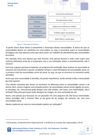 13
74
Figura 3 - Hierarquia de Maslow
O ponto chave desta teoria é exatamente a hierarquia destas necessidades. A teoria diz que as
necessidades devem ser satisfeitas em uma ordem, ou seja, é necessário suprir as necessidades
fisiológicas (as mais básicas) antes que deva existir um trabalho de atendimento das necessidades
de estima.
Um exemplo seria uma pessoa que está faminta. Esta pessoa buscará a todo custo suprir esta
carência (alimento) antes de se preocupar com a sua realização, status e reconhecimento, não é
mesmo?
Com isso, o gestor que busca implantar um programa de motivação, deve analisar em que estado se
encontra seu funcionário e passar a trabalhar sempre o nível hierárquico de necessidades atual, ou
o primeiro nível de necessidades acima do atual, ou seja, do que se encontra no momento sendo
atendido!
Assim que uma necessidade é atendida, ela perde importância, sendo ativada então a necessidade
de nível superior.
Uma dúvida constante dos alunos se concentra na diferença entre as necessidades sociais e de
estima. Bom, vamos imaginar uma situação prática. As necessidades sociais seriam ligadas ao amor,
as amizades, etc. Uma pessoa pode desejar uma vida simples, sem luxos, sem notoriedade, não é
verdade? Mas acho que quase todos desejam ter amigos, ter uma namorada (o), etc.
Assim, uma pessoa que buscasse ser um pescador em uma pequena vila não busca notoriedade,
status, prestígio, não é mesmo? Mas se ele gosta de ter amigos, de namorar, etc. tem uma
necessidade social.
Abaixo, podemos ver como as necessidades podem ser realizadas9
:
9
(Chiavenato, Comportamento Organizacional: a dinâmica do sucesso das organizações, 2014)
Auto-realização
Estima
Sociais
Segurança
Fisiológicas
Crescimento profissional
Reconhecimento, status
Amigos, bom ambiente de trabalho
Trabalho seguro, sem poluição
Salário Básico, comida, água
Rodrigo Rennó
Aula 00
Administração Pública e Poder Judiciário p/ TJ-PA - Com Videoaulas - Pós-Edital
www.estrategiaconcursos.com.br
0
00000000000 - DEMO
 