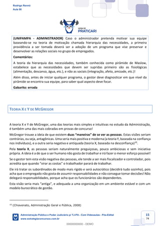 15
74
(UNIPAMPA - ADMINISTRADOR) Caso o administrador pretenda motivar sua equipe
baseando-se na teoria de motivação chamada hierarquia das necessidades, a primeira
providência a ser tomada deverá ser a adoção de um programa que vise preservar e
desenvolver as relações sociais no grupo de empregados.
Comentários:
A teoria da hierarquia das necessidades, também conhecida como pirâmide de Maslow,
estabelece que as necessidades que devem ser supridas primeiro são as fisiológicas
(alimentação, descanso, água, etc.), e não as sociais (integração, afeto, amizade, etc.)!
Além disso, antes de iniciar qualquer programa, o gestor deve diagnosticar em que nível da
pirâmide se encontra sua equipe, para saber qual aspecto deve focar.
Gabarito: errada
TEORIA X E Y DE MCGREGOR
A teoria X e Y de McGregor, uma das teorias mais simples e intuitivas no estudo da Administração,
é também uma das mais cobradas em provas de concurso!
McGregor trouxe a ideia de que existem duas “maneiras” de se ver as pessoas. Estas visões seriam
contrárias, ou seja, antagônicas. Uma seria mais positiva e moderna (a teoria Y, baseada na confiança
nos indivíduos), e a outra seria negativa e antiquada (teoria X, baseada na desconfiança)10
.
Pela teoria X, as pessoas seriam naturalmente preguiçosas, pouco ambiciosas e sem iniciativa
própria. A ideia é a de que o ser humano não gosta de trabalhar e irá fazer o menor esforço possível!
Se o gestor tem esta visão negativa das pessoas, ele tende a ser mais fiscalizador e controlador, pois
acredita que quando “virar as costas” o trabalhador parará de trabalhar.
Ele irá tratar os subordinados de modo mais rígido e será autocrático (decidirá tudo sozinho), pois
acha que o empregado não gosta de assumir responsabilidades e não consegue tomar decisões! Não
delegará responsabilidades, porque acha que os funcionários são dependentes.
Esta visão seria mais “antiga”, e adequada a uma organização em um ambiente estável e com um
modelo burocrático de gestão.
10
(Chiavenato, Administração Geral e Pública, 2008)
Rodrigo Rennó
Aula 00
Administração Pública e Poder Judiciário p/ TJ-PA - Com Videoaulas - Pós-Edital
www.estrategiaconcursos.com.br
0
00000000000 - DEMO
 