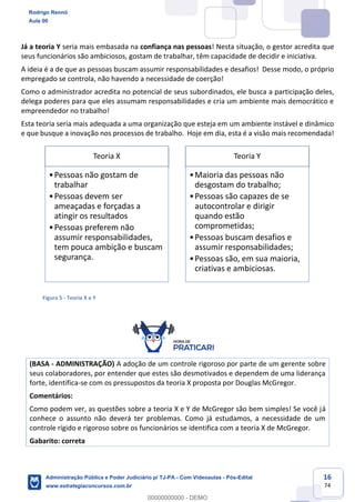 16
74
Já a teoria Y seria mais embasada na confiança nas pessoas! Nesta situação, o gestor acredita que
seus funcionários são ambiciosos, gostam de trabalhar, têm capacidade de decidir e iniciativa.
A ideia é a de que as pessoas buscam assumir responsabilidades e desafios! Desse modo, o próprio
empregado se controla, não havendo a necessidade de coerção!
Como o administrador acredita no potencial de seus subordinados, ele busca a participação deles,
delega poderes para que eles assumam responsabilidades e cria um ambiente mais democrático e
empreendedor no trabalho!
Esta teoria seria mais adequada a uma organização que esteja em um ambiente instável e dinâmico
e que busque a inovação nos processos de trabalho. Hoje em dia, esta é a visão mais recomendada!
Figura 5 - Teoria X e Y
(BASA - ADMINISTRAÇÃO) A adoção de um controle rigoroso por parte de um gerente sobre
seus colaboradores, por entender que estes são desmotivados e dependem de uma liderança
forte, identifica-se com os pressupostos da teoria X proposta por Douglas McGregor.
Comentários:
Como podem ver, as questões sobre a teoria X e Y de McGregor são bem simples! Se você já
conhece o assunto não deverá ter problemas. Como já estudamos, a necessidade de um
controle rígido e rigoroso sobre os funcionários se identifica com a teoria X de McGregor.
Gabarito: correta
Teoria X
•Pessoas não gostam de
trabalhar
•Pessoas devem ser
ameaçadas e forçadas a
atingir os resultados
•Pessoas preferem não
assumir responsabilidades,
tem pouca ambição e buscam
segurança.
Teoria Y
•Maioria das pessoas não
desgostam do trabalho;
•Pessoas são capazes de se
autocontrolar e dirigir
quando estão
comprometidas;
•Pessoas buscam desafios e
assumir responsabilidades;
•Pessoas são, em sua maioria,
criativas e ambiciosas.
Rodrigo Rennó
Aula 00
Administração Pública e Poder Judiciário p/ TJ-PA - Com Videoaulas - Pós-Edital
www.estrategiaconcursos.com.br
0
00000000000 - DEMO
 
