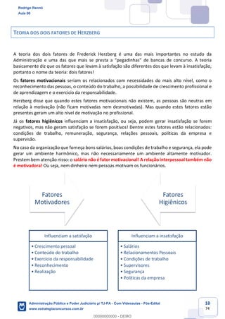 18
74
TEORIA DOS DOIS FATORES DE HERZBERG
A teoria dos dois fatores de Frederick Herzberg é uma das mais importantes no estudo da
Administração e uma das que mais se presta a “pegadinhas” de bancas de concurso. A teoria
basicamente diz que os fatores que levam à satisfação são diferentes dos que levam à insatisfação,
portanto o nome da teoria: dois fatores!
Os fatores motivacionais seriam os relacionados com necessidades do mais alto nível, como o
reconhecimento das pessoas, o conteúdo do trabalho, a possibilidade de crescimento profissional e
de aprendizagem e o exercício da responsabilidade.
Herzberg disse que quando estes fatores motivacionais não existem, as pessoas são neutras em
relação à motivação (não ficam motivadas nem desmotivadas). Mas quando estes fatores estão
presentes geram um alto nível de motivação no profissional.
Já os fatores higiênicos influenciam a insatisfação, ou seja, podem gerar insatisfação se forem
negativos, mas não geram satisfação se forem positivos! Dentre estes fatores estão relacionados:
condições de trabalho, remuneração, segurança, relações pessoais, políticas da empresa e
supervisão.
No caso da organização que forneça bons salários, boas condições de trabalho e segurança, ela pode
gerar um ambiente harmônico, mas não necessariamente um ambiente altamente motivador.
Prestem bem atenção nisso: o salário não é fator motivacional! A relação interpessoal também não
é motivadora! Ou seja, nem dinheiro nem pessoas motivam os funcionários.
Fatores
Motivadores
Fatores
Higiênicos
Influenciam a satisfação
• Crescimento pessoal
• Conteúdo do trabalho
• Exercício da responsabilidade
• Reconhecimento
• Realização
Influenciam a insatisfação
• Salários
• Relacionamentos Pessoais
• Condições de trabalho
• Supervisores
• Segurança
• Políticas da empresa
Rodrigo Rennó
Aula 00
Administração Pública e Poder Judiciário p/ TJ-PA - Com Videoaulas - Pós-Edital
www.estrategiaconcursos.com.br
0
00000000000 - DEMO
 