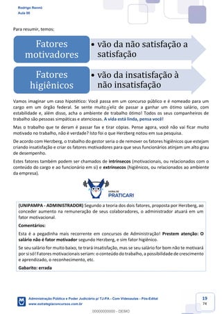 19
74
Para resumir, temos:
Vamos imaginar um caso hipotético: Você passa em um concurso público e é nomeado para um
cargo em um órgão federal. Se sente muito feliz de passar a ganhar um ótimo salário, com
estabilidade e, além disso, acha o ambiente de trabalho ótimo! Todos os seus companheiros de
trabalho são pessoas simpáticas e atenciosas. A vida está linda, pensa você!
Mas o trabalho que te deram é passar fax e tirar cópias. Pense agora, você não vai ficar muito
motivado no trabalho, não é verdade? Isto foi o que Herzberg notou em sua pesquisa.
De acordo com Herzberg, o trabalho do gestor seria o de remover os fatores higiênicos que estejam
criando insatisfação e criar os fatores motivadores para que seus funcionários atinjam um alto grau
de desempenho.
Estes fatores também podem ser chamados de intrínsecos (motivacionais, ou relacionados com o
conteúdo do cargo e ao funcionário em si) e extrínsecos (higiênicos, ou relacionados ao ambiente
da empresa).
(UNIPAMPA - ADMINISTRADOR) Segundo a teoria dos dois fatores, proposta por Herzberg, ao
conceder aumento na remuneração de seus colaboradores, o administrador atuará em um
fator motivacional.
Comentários:
Esta é a pegadinha mais recorrente em concursos de Administração! Prestem atenção: O
salário não é fator motivador segundo Herzberg, e sim fator higiênico.
Se seu salário for muito baixo, te trará insatisfação, mas se seu salário for bom não te motivará
por si só! Fatores motivacionais seriam: o conteúdo do trabalho, a possibilidade de crescimento
e aprendizado, o reconhecimento, etc.
Gabarito: errada
• vão da não satisfação a
satisfação
Fatores
motivadores
• vão da insatisfação à
não insatisfação
Fatores
higiênicos
Rodrigo Rennó
Aula 00
Administração Pública e Poder Judiciário p/ TJ-PA - Com Videoaulas - Pós-Edital
www.estrategiaconcursos.com.br
0
00000000000 - DEMO
0
 