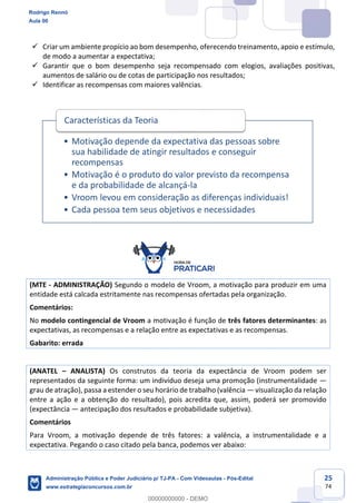 25
74
 Criar um ambiente propício ao bom desempenho, oferecendo treinamento, apoio e estímulo,
de modo a aumentar a expectativa;
 Garantir que o bom desempenho seja recompensado com elogios, avaliações positivas,
aumentos de salário ou de cotas de participação nos resultados;
 Identificar as recompensas com maiores valências.
(MTE - ADMINISTRAÇÃO) Segundo o modelo de Vroom, a motivação para produzir em uma
entidade está calcada estritamente nas recompensas ofertadas pela organização.
Comentários:
No modelo contingencial de Vroom a motivação é função de três fatores determinantes: as
expectativas, as recompensas e a relação entre as expectativas e as recompensas.
Gabarito: errada
(ANATEL – ANALISTA) Os construtos da teoria da expectância de Vroom podem ser
representados da seguinte forma: um indivíduo deseja uma promoção (instrumentalidade —
grau de atração), passa a estender o seu horário de trabalho (valência — visualização da relação
entre a ação e a obtenção do resultado), pois acredita que, assim, poderá ser promovido
(expectância — antecipação dos resultados e probabilidade subjetiva).
Comentários
Para Vroom, a motivação depende de três fatores: a valência, a instrumentalidade e a
expectativa. Pegando o caso citado pela banca, podemos ver abaixo:
• Motivação depende da expectativa das pessoas sobre
sua habilidade de atingir resultados e conseguir
recompensas
• Motivação é o produto do valor previsto da recompensa
e da probabilidade de alcançá-la
• Vroom levou em consideração as diferenças individuais!
• Cada pessoa tem seus objetivos e necessidades
Características da Teoria
Rodrigo Rennó
Aula 00
Administração Pública e Poder Judiciário p/ TJ-PA - Com Videoaulas - Pós-Edital
www.estrategiaconcursos.com.br
0
00000000000 - DEMO
 
