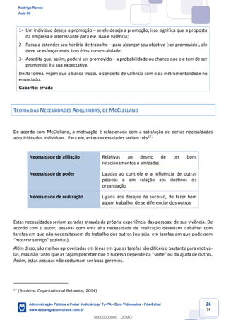 26
74
1- Um indivíduo deseja a promoção – se ele deseja a promoção, isso significa que a proposta
da empresa é interessante para ele. Isso é valência;
2- Passa a estender seu horário de trabalho – para alcançar seu objetivo (ser promovido), ele
deve se esforçar mais. Isso é instrumentalidade;
3- Acredita que, assim, poderá ser promovido – a probabilidade ou chance que ele tem de ser
promovido é a sua expectativa.
Desta forma, vejam que a banca trocou o conceito de valência com o da instrumentalidade no
enunciado.
Gabarito: errada
TEORIA DAS NECESSIDADES ADQUIRIDAS, DE MCCLELLAND
De acordo com McClelland, a motivação é relacionada com a satisfação de certas necessidades
adquiridas dos indivíduos. Para ele, estas necessidades seriam três17
:
Necessidade de afiliação Relativas ao desejo de ter bons
relacionamentos e amizades
Necessidade de poder Ligadas ao controle e a influência de outras
pessoas e em relação aos destinos da
organização
Necessidade de realização Ligada aos desejos de sucesso, de fazer bem
algum trabalho, de se diferenciar dos outros
Estas necessidades seriam geradas através da própria experiência das pessoas, de sua vivência. De
acordo com o autor, pessoas com uma alta necessidade de realização deveriam trabalhar com
tarefas em que não necessitassem do trabalho dos outros (ou seja, em tarefas em que pudessem
“mostrar serviço” sozinhas).
Além disso, são melhor aproveitadas em áreas em que as tarefas são difíceis o bastante para motivá-
las, mas não tanto que as façam perceber que o sucesso depende da “sorte” ou da ajuda de outros.
Assim, estas pessoas não costumam ser boas gerentes.
17
(Robbins, Organizational Behavior, 2004)
Rodrigo Rennó
Aula 00
Administração Pública e Poder Judiciário p/ TJ-PA - Com Videoaulas - Pós-Edital
www.estrategiaconcursos.com.br
0
00000000000 - DEMO
 