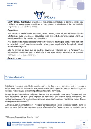 28
74
(ABIN - OFICIAL TÉCNICO) As organizações modernas devem reduzir os objetivos iniciais para
satisfazer as necessidades adquiridas, e não, ajustar o atendimento das necessidades
adquiridas aos seus objetivos iniciais.
Comentários:
Pela Teoria das Necessidades Adquiridas, de McClelland, a motivação é relacionada com a
satisfação de suas necessidades adquiridas. Estas necessidades seriam geradas através da
própria experiência das pessoas, de sua vivência.
Para o autor, estas necessidades seriam três: Necessidade de afiliação (se relacionar bem com
os outros), de poder (controlar e influenciar os destinos da organização) e de realização (atingir
determinados objetivos).
Não faz sentido se dizer que os objetivos devem ser reduzidos para se “encaixar” nas
necessidades adquiridas, pois a motivação é que deve buscar harmonizar os objetivos
individuais com os organizacionais.
Gabarito: errada
TEORIA DA EQUIDADE
Esta teoria afirma que a equidade, ou seja, a percepção de que o que ganhamos está em linha com
o que oferecemos em troca (e em relação aos outros) é um aspecto motivador. Assim, a noção de
que esta relação é justa teria um impacto significativo na motivação.
De acordo com Stacy Adams, todos nós fazemos uma comparação entre o que “entregamos” e o
que “recebemos” em troca pela empresa. Se pensarmos que estamos sendo favorecidos, nos
sentiremos culpados. Se sentirmos que estamos sendo desfavorecidos (recebendo menos do que
entregamos) teremos raiva19
.
Além disso, comparamos também a “relação” de troca com os nossos colegas de trabalho e até de
pessoas que trabalham em outras empresas e/ou profissões. Dessa maneira, se sentimos que a
19
(Robbins, Organizational Behavior, 2004)
Rodrigo Rennó
Aula 00
Administração Pública e Poder Judiciário p/ TJ-PA - Com Videoaulas - Pós-Edital
www.estrategiaconcursos.com.br
0
00000000000 - DEMO
 