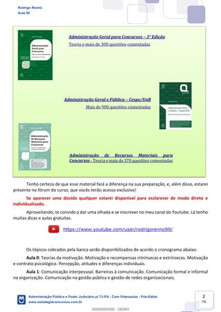 2
74
Tenho certeza de que esse material fará a diferença na sua preparação, e, além disso, estarei
presente no fórum do curso, que vocês terão acesso exclusivo!
Se aparecer uma dúvida qualquer estarei disponível para esclarecer de modo direto e
individualizado.
Aproveitando, te convido a dar uma olhada e se inscrever no meu canal do Youtube. Lá tenho
muitas dicas e aulas gratuitas.
https://www.youtube.com/user/rodrigorenno99/
Os tópicos cobrados pela banca serão disponibilizados de acordo o cronograma abaixo:
Aula 0: Teorias da motivação. Motivação e recompensas intrínsecas e extrínsecas. Motivação
e contrato psicológico. Percepção, atitudes e diferenças individuais.
Aula 1: Comunicação interpessoal. Barreiras à comunicação. Comunicação formal e informal
na organização. Comunicação na gestão pública e gestão de redes organizacionais.
Administração Geral para Concursos – 3° Edição
Teoria e mais de 300 questões comentadas
Administração Geral e Pública – Cespe/UnB
Mais de 900 questões comentadas
Administração de Recursos Materiais para
Concursos - Teoria e mais de 370 questões comentadas
Rodrigo Rennó
Aula 00
Administração Pública e Poder Judiciário p/ TJ-PA - Com Videoaulas - Pós-Edital
www.estrategiaconcursos.com.br
0
00000000000 - DEMO
 