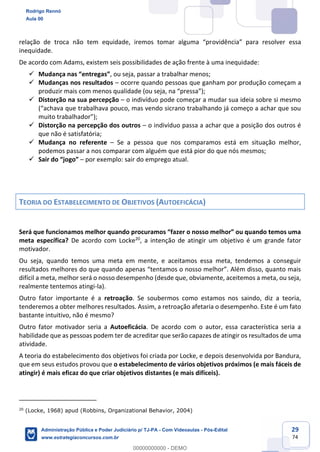 29
74
relação de troca não tem equidade, iremos tomar alguma “providência” para resolver essa
inequidade.
De acordo com Adams, existem seis possibilidades de ação frente à uma inequidade:
 Mudança nas “entregas”, ou seja, passar a trabalhar menos;
 Mudanças nos resultados – ocorre quando pessoas que ganham por produção começam a
produzir mais com menos qualidade (ou seja, na “pressa”);
 Distorção na sua percepção – o indivíduo pode começar a mudar sua ideia sobre si mesmo
(“achava que trabalhava pouco, mas vendo sicrano trabalhando já começo a achar que sou
muito trabalhador”);
 Distorção na percepção dos outros – o indivíduo passa a achar que a posição dos outros é
que não é satisfatória;
 Mudança no referente – Se a pessoa que nos comparamos está em situação melhor,
podemos passar a nos comparar com alguém que está pior do que nós mesmos;
 Sair do “jogo” – por exemplo: sair do emprego atual.
TEORIA DO ESTABELECIMENTO DE OBJETIVOS (AUTOEFICÁCIA)
Será que funcionamos melhor quando procuramos “fazer o nosso melhor” ou quando temos uma
meta específica? De acordo com Locke20
, a intenção de atingir um objetivo é um grande fator
motivador.
Ou seja, quando temos uma meta em mente, e aceitamos essa meta, tendemos a conseguir
resultados melhores do que quando apenas “tentamos o nosso melhor”. Além disso, quanto mais
difícil a meta, melhor será o nosso desempenho (desde que, obviamente, aceitemos a meta, ou seja,
realmente tentemos atingi-la).
Outro fator importante é a retroação. Se soubermos como estamos nos saindo, diz a teoria,
tenderemos a obter melhores resultados. Assim, a retroação afetaria o desempenho. Este é um fato
bastante intuitivo, não é mesmo?
Outro fator motivador seria a Autoeficácia. De acordo com o autor, essa característica seria a
habilidade que as pessoas podem ter de acreditar que serão capazes de atingir os resultados de uma
atividade.
A teoria do estabelecimento dos objetivos foi criada por Locke, e depois desenvolvida por Bandura,
que em seus estudos provou que o estabelecimento de vários objetivos próximos (e mais fáceis de
atingir) é mais eficaz do que criar objetivos distantes (e mais difíceis).
20
(Locke, 1968) apud (Robbins, Organizational Behavior, 2004)
Rodrigo Rennó
Aula 00
Administração Pública e Poder Judiciário p/ TJ-PA - Com Videoaulas - Pós-Edital
www.estrategiaconcursos.com.br
0
00000000000 - DEMO
 