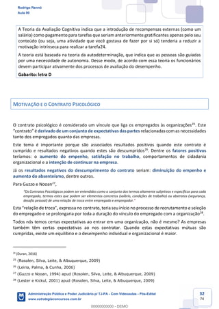 32
74
A Teoria da Avaliação Cognitiva indica que a introdução de recompensas externas (como um
salário) como pagamento para tarefas que seriam anteriormente gratificantes apenas pelo seu
conteúdo (ou seja, uma atividade que você gostava de fazer por si só) tenderia a reduzir a
motivação intrínseca para realizar a tarefa24.
A teoria está baseada na teoria da autodeterminação, que indica que as pessoas são guiadas
por uma necessidade de autonomia. Desse modo, de acordo com essa teoria os funcionários
devem participar ativamente dos processos de avaliação do desempenho.
Gabarito: letra D
MOTIVAÇÃO E O CONTRATO PSICOLÓGICO
O contrato psicológico é considerado um vínculo que liga os empregados às organizações25
. Este
“contrato” é derivado de um conjunto de expectativas das partes relacionadas com as necessidades
tanto dos empregados quanto das empresas.
Este tema é importante porque são associados resultados positivos quando este contrato é
cumprido e resultados negativos quando estes são descumpridos26
. Dentre os fatores positivos
teríamos: o aumento do empenho, satisfação no trabalho, comportamentos de cidadania
organizacional e a intenção de continuar na empresa.
Já os resultados negativos do descumprimento do contrato seriam: diminuição do empenho e
aumento do absenteísmo, dentre outros.
Para Guzzo e Nooan27
,
“Os Contratos Psicológicos podem ser entendidos como o conjunto dos termos altamente subjetivos e específicos para cada
empregado, termos estes que podem ser elementos concretos (salário, condições de trabalho) ou abstratos (segurança,
desafio pessoal) de uma relação de troca entre empregado e empregador.”
Esta “relação de troca”, expressa no contrato, teria seu início no processo de recrutamento e seleção
do empregado e se prolongaria por toda a duração do vínculo do empregado com a organização28
.
Todos nós temos certas expectativas ao entrar em uma organização, não é mesmo? As empresas
também têm certas expectativas ao nos contratar. Quando estas expectativas mútuas são
cumpridas, existe um equilíbrio e o desempenho individual e organizacional é maior.
24
(Duran, 2016)
25
(Rosolen, Silva, Leite, & Albuquerque, 2009)
26
(Leiria, Palma, & Cunha, 2006)
27
(Guzzo e Nooan, 1994) apud (Rosolen, Silva, Leite, & Albuquerque, 2009)
28
(Lester e Kickul, 2001) apud (Rosolen, Silva, Leite, & Albuquerque, 2009)
Rodrigo Rennó
Aula 00
Administração Pública e Poder Judiciário p/ TJ-PA - Com Videoaulas - Pós-Edital
www.estrategiaconcursos.com.br
0
00000000000 - DEMO
 