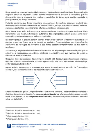 35
74
Desta maneira, o empowerment está diretamente relacionado com a delegação e a descentralização
de poder dentro da empresa35
. A ideia por trás deste conceito é a de que o funcionário que lida
diretamente com o problema terá melhores condições de tomar uma decisão acertada e,
principalmente, no tempo necessário.
Portanto, a empresa que decide implantar o empowerment deve delegar poder aos funcionários e
servidores que trabalham diretamente no “chão de fábrica”, ou seja, que estão na base da pirâmide,
atendendo os clientes, supervisionando o funcionamento das atividades, etc.
Desta forma, estes terão mais autoridade e responsabilidade nos assuntos operacionais que lidam
diariamente. Esta maior participação e autonomia dos empregados acabam gerando uma maior
motivação e, consequentemente, melhores resultados.
Isto ocorre porque as pessoas sentem-se mais importantes e sentem também que suas ideias são
ouvidas e que elas fazem parte da tomada de decisões. Como participam das discussões das
alternativas de resolução de problemas e das metas, acabam comprometendo-se mais com os
resultados.
Atualmente, o empowerment vem sendo mais utilizado nas empresas por dois motivos principais: o
primeiro é a necessidade, no ambiente dinâmico e competitivo em que vivemos, de tomar as
decisões de modo mais rápido.
O segundo é que o processo de downsizing dos anos 80 e 90 do século passado deixou as empresas
com uma estrutura mais achatada, portanto o gerente não teve outra alternativa a não ser delegar
poder aos seus subordinados36
.
Alguns autores apresentam o empowerment como um contraponto ao estilo de “comando e
controle”, que seria característico do modelo burocrático tradicional37
.
Estes dois estilos de gestão (empowerment e “comando e controle”) poderiam ser relacionados a
dois tipos de comprometimento. No comprometimento externo, o funcionário tem pouco controle
sobre o seu destino. Já no comprometimento interno, o funcionário possui autonomia decisória
sobre seu trabalho38
.
35
(Robbins & Coulter, Administração, 1998)
36
(Robbins & Coulter, Administração, 1998)
37
(Rodrigues & Santos, 2001)
38
(Rodrigues & Santos, 2001)
Modelo de
“comando e
controle”
Empowerment
Rodrigo Rennó
Aula 00
Administração Pública e Poder Judiciário p/ TJ-PA - Com Videoaulas - Pós-Edital
www.estrategiaconcursos.com.br
0
00000000000 - DEMO
 