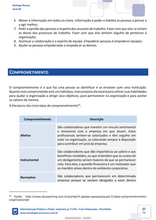 37
74
6. Mover a informação em todos os níveis. Informação é poder e habilita as pessoas a pensar e
a agir melhor;
7. Pedir a opinião das pessoas a respeito dos assuntos de trabalho. Fazer com que elas se sintam
as donas dos processos de trabalho. Fazer com que elas tenham orgulho de pertencer à
organização;
8. Acentuar a colaboração e o espírito de equipe. Empoderar pessoas é empoderar equipes;
9. Ajudar as pessoas empoderadas a empoderar as demais.
COMPROMETIMENTO
O comprometimento é o que faz uma pessoa se identificar e se envolver com uma instituição.
Quanto mais comprometido está um indivíduo, mais propício ele estará para utilizar suas habilidades
para ajudar a organização a atingir seus objetivos, para permanecer na organização e para aceitar
os valores da mesma.
A literatura cita cinco tipos de comprometimento42
:
Comprometimento Descrição
Afetivo
São colaboradores que mantém um vínculo sentimental
e emocional com a empresa em que atuam. Estes
profissionais sentem-se valorizados e têm orgulho em
estar na organização, se colocando sempre à disposição
para contribuir em prol da empresa.
Instrumental
São colaboradores que dão importância ao salário e aos
benefícios recebidos, ou que entendem que os custos de
um desligamento seriam maiores do que se permanecer
nela. Para eles, a questão financeira é um motivador que
os mantêm ativos dentro do ambiente corporativo.
Normativo São colaboradores que permanecem em determinada
empresa porque se sentem obrigados a estar dentro
42
Fonte: http://www.ibccoaching.com.br/portal/rh-gestao-pessoas/quais-5-tipos-comprometimento-
organizacional/
Rodrigo Rennó
Aula 00
Administração Pública e Poder Judiciário p/ TJ-PA - Com Videoaulas - Pós-Edital
www.estrategiaconcursos.com.br
0
00000000000 - DEMO
 