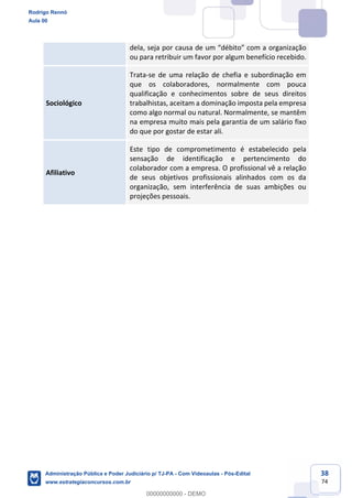 38
74
dela, seja por causa de um “débito” com a organização
ou para retribuir um favor por algum benefício recebido.
Sociológico
Trata-se de uma relação de chefia e subordinação em
que os colaboradores, normalmente com pouca
qualificação e conhecimentos sobre de seus direitos
trabalhistas, aceitam a dominação imposta pela empresa
como algo normal ou natural. Normalmente, se mantêm
na empresa muito mais pela garantia de um salário fixo
do que por gostar de estar ali.
Afiliativo
Este tipo de comprometimento é estabelecido pela
sensação de identificação e pertencimento do
colaborador com a empresa. O profissional vê a relação
de seus objetivos profissionais alinhados com os da
organização, sem interferência de suas ambições ou
projeções pessoais.
Rodrigo Rennó
Aula 00
Administração Pública e Poder Judiciário p/ TJ-PA - Com Videoaulas - Pós-Edital
www.estrategiaconcursos.com.br
0
00000000000 - DEMO
 