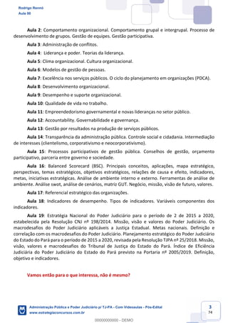 3
74
Aula 2: Comportamento organizacional. Comportamento grupal e intergrupal. Processo de
desenvolvimento de grupos. Gestão de equipes. Gestão participativa.
Aula 3: Administração de conflitos.
Aula 4: Liderança e poder. Teorias da liderança.
Aula 5: Clima organizacional. Cultura organizacional.
Aula 6: Modelos de gestão de pessoas.
Aula 7: Excelência nos serviços públicos. O ciclo do planejamento em organizações (PDCA).
Aula 8: Desenvolvimento organizacional.
Aula 9: Desempenho e suporte organizacional.
Aula 10: Qualidade de vida no trabalho.
Aula 11: Empreendedorismo governamental e novas lideranças no setor público.
Aula 12: Accountability. Governabilidade e governança.
Aula 13: Gestão por resultados na produção de serviços públicos.
Aula 14: Transparência da administração pública. Controle social e cidadania. Intermediação
de interesses (clientelismo, corporativismo e neocorporativismo).
Aula 15: Processos participativos de gestão pública. Conselhos de gestão, orçamento
participativo, parceria entre governo e sociedade.
Aula 16: Balanced Scorecard (BSC). Principais conceitos, aplicações, mapa estratégico,
perspectivas, temas estratégicos, objetivos estratégicos, relações de causa e efeito, indicadores,
metas, iniciativas estratégicas. Análise de ambiente interno e externo. Ferramentas de análise de
ambiente. Análise swot, análise de cenários, matriz GUT. Negócio, missão, visão de futuro, valores.
Aula 17: Referencial estratégico das organizações.
Aula 18: Indicadores de desempenho. Tipos de indicadores. Variáveis componentes dos
indicadores.
Aula 19: Estratégia Nacional do Poder Judiciário para o período de 2 de 2015 a 2020,
estabelecida pela Resolução CNJ nº 198/2014. Missão, visão e valores do Poder Judiciário. Os
macrodesafios do Poder Judiciário aplicáveis a Justiça Estadual. Metas nacionais. Definição e
correlação com os macrodesafios do Poder Judiciário. Planejamento estratégico do Poder Judiciário
do Estado do Pará para o período de 2015 a 2020, revisada pela Resolução TJPA nº 25/2018. Missão,
visão, valores e macrodesafios do Tribunal de Justiça do Estado do Pará. Índice de Eficiência
Judiciária do Poder Judiciário do Estado do Pará previsto na Portaria nº 2005/2019. Definição,
objetivo e indicadores.
Vamos então para o que interessa, não é mesmo?
Rodrigo Rennó
Aula 00
Administração Pública e Poder Judiciário p/ TJ-PA - Com Videoaulas - Pós-Edital
www.estrategiaconcursos.com.br
0
00000000000 - DEMO
 