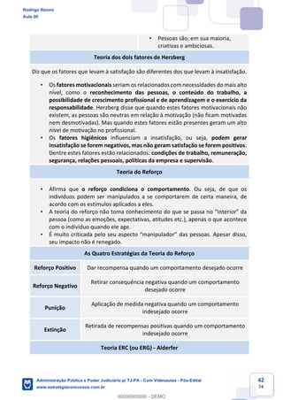 42
74
• Pessoas são, em sua maioria,
criativas e ambiciosas.
Teoria dos dois fatores de Herzberg
Diz que os fatores que levam à satisfação são diferentes dos que levam à insatisfação.
• Os fatores motivacionais seriam os relacionados com necessidades do mais alto
nível, como o reconhecimento das pessoas, o conteúdo do trabalho, a
possibilidade de crescimento profissional e de aprendizagem e o exercício da
responsabilidade. Herzberg disse que quando estes fatores motivacionais não
existem, as pessoas são neutras em relação à motivação (não ficam motivadas
nem desmotivadas). Mas quando estes fatores estão presentes geram um alto
nível de motivação no profissional.
• Os fatores higiênicos influenciam a insatisfação, ou seja, podem gerar
insatisfação se forem negativos, mas não geram satisfação se forem positivos.
Dentre estes fatores estão relacionados: condições de trabalho, remuneração,
segurança, relações pessoais, políticas da empresa e supervisão.
Teoria do Reforço
• Afirma que o reforço condiciona o comportamento. Ou seja, de que os
indivíduos podem ser manipulados a se comportarem de certa maneira, de
acordo com os estímulos aplicados a eles.
• A teoria do reforço não toma conhecimento do que se passa no “interior” da
pessoa (como as emoções, expectativas, atitudes etc.), apenas o que acontece
com o indivíduo quando ele age.
• É muito criticada pelo seu aspecto “manipulador” das pessoas. Apesar disso,
seu impacto não é renegado.
As Quatro Estratégias da Teoria do Reforço
Reforço Positivo Dar recompensa quando um comportamento desejado ocorre
Reforço Negativo
Retirar consequência negativa quando um comportamento
desejado ocorre
Punição
Aplicação de medida negativa quando um comportamento
indesejado ocorre
Extinção
Retirada de recompensas positivas quando um comportamento
indesejado ocorre
Teoria ERC (ou ERG) - Alderfer
Rodrigo Rennó
Aula 00
Administração Pública e Poder Judiciário p/ TJ-PA - Com Videoaulas - Pós-Edital
www.estrategiaconcursos.com.br
0
00000000000 - DEMO
 