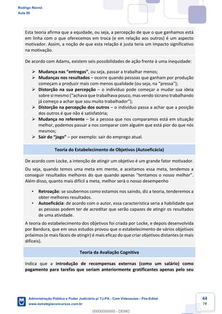 44
74
Esta teoria afirma que a equidade, ou seja, a percepção de que o que ganhamos está
em linha com o que oferecemos em troca (e em relação aos outros) é um aspecto
motivador. Assim, a noção de que esta relação é justa teria um impacto significativo
na motivação.
De acordo com Adams, existem seis possibilidades de ação frente à uma inequidade:
 Mudança nas “entregas”, ou seja, passar a trabalhar menos;
 Mudanças nos resultados – ocorre quando pessoas que ganham por produção
começam a produzir mais com menos qualidade (ou seja, na “pressa”);
 Distorção na sua percepção – o indivíduo pode começar a mudar sua ideia
sobre si mesmo (“achava que trabalhava pouco, mas vendo sicrano trabalhando
já começo a achar que sou muito trabalhador”);
 Distorção na percepção dos outros – o indivíduo passa a achar que a posição
dos outros é que não é satisfatória;
 Mudança no referente – Se a pessoa que nos comparamos está em situação
melhor, podemos passar a nos comparar com alguém que está pior do que nós
mesmos;
 Sair do “jogo” – por exemplo: sair do emprego atual.
Teoria do Estabelecimento de Objetivos (Autoeficácia)
De acordo com Locke, a intenção de atingir um objetivo é um grande fator motivador.
Ou seja, quando temos uma meta em mente, e aceitamos essa meta, tendemos a
conseguir resultados melhores do que quando apenas “tentamos o nosso melhor”.
Além disso, quanto mais difícil a meta, melhor será o nosso desempenho
• Retroação: se soubermos como estamos nos saindo, diz a teoria, tenderemos a
obter melhores resultados.
• Autoeficácia: de acordo com o autor, essa característica seria a habilidade que
as pessoas podem ter de acreditar que serão capazes de atingir os resultados
de uma atividade.
A teoria do estabelecimento dos objetivos foi criada por Locke, e depois desenvolvida
por Bandura, que em seus estudos provou que o estabelecimento de vários objetivos
próximos (e mais fáceis de atingir) é mais eficaz do que criar objetivos distantes (e mais
difíceis).
Teoria da Avaliação Cognitiva
Indica que a introdução de recompensas externas (como um salário) como
pagamento para tarefas que seriam anteriormente gratificantes apenas pelo seu
Rodrigo Rennó
Aula 00
Administração Pública e Poder Judiciário p/ TJ-PA - Com Videoaulas - Pós-Edital
www.estrategiaconcursos.com.br
0
00000000000 - DEMO
 