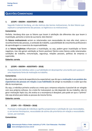 46
74
QUESTÕES COMENTADAS
1. (CESPE – EBSERH – ASSISTENTE – 2018)
Segundo Frederick Herzberg, um dos teóricos das teorias motivacionais, há dois fatores que
explicam o comportamento das pessoas: os higiênicos e os motivacionais.
Comentários
Perfeito. Herzberg dizia que os fatores que levam à satisfação são diferentes dos que levam à
insatisfação, portanto o nome da sua teoria: dois fatores!
Os fatores motivacionais seriam os relacionados com necessidades do mais alto nível, como o
reconhecimento das pessoas, o conteúdo do trabalho, a possibilidade de crescimento profissional e
de aprendizagem e o exercício da responsabilidade.
Já os fatores higiênicos influenciam a insatisfação, ou seja, podem gerar insatisfação se forem
negativos, mas não geram satisfação se forem positivos! Dentre estes fatores estão relacionados:
condições de trabalho, remuneração, segurança, relações pessoais, políticas da empresa e
supervisão.
Gabarito: correta
2. (CESPE – EBSERH – ASSISTENTE – 2018)
A expectativa do indivíduo sobre a sua habilidade em desempenhar uma tarefa com sucesso é
uma importante fonte de motivação no trabalho.
Comentários
Questão sobre a teoria da expectância (ou expectativa), que diz que a motivação é um produto das
expectativas das pessoas em relação a suas habilidades de atingir os resultados e o valor que elas
dão às recompensas.
Ou seja, o indivíduo primeiro analisa se a meta que a empresa estipulou é possível de ser atingida
com seus próprios esforços. Se a meta for inalcançável, ou não depender do seu trabalho, não irá
gerar motivação! Após isso, ele analisa se a recompensa é desejável, pois pode ser que o “prêmio”
não seja atrativo para todas as pessoas da mesma forma.
Gabarito: correta
3. (CESPE – STJ – TÉCNICO – 2018)
Promover a motivação de indivíduos significa proporcionar a satisfação de suas necessidades,
e, em termos hierárquicos, necessidades de estima são prioritárias em relação a necessidades
sociais, por exemplo.
Comentários:
Rodrigo Rennó
Aula 00
Administração Pública e Poder Judiciário p/ TJ-PA - Com Videoaulas - Pós-Edital
www.estrategiaconcursos.com.br
0
00000000000 - DEMO
 